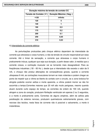 NORMA REGULAMENTADORA Nº 10
SEGURANÇA EM E SERVIÇOS EM ELETRICIDADE 2008
Página14
Duração máxima da tensão de contato CC
Tensão de Contato ( V ) Duração Máxima ( Seg. )
<120 infinito
120 5
140 1
160 0,5
175 0,2
200 0,1
250 0,05
310 0,03
4) Intensidade da corrente elétrica
As perturbações produzidas pelo choque elétrico dependem da intensidade da
corrente que atravessa o corpo humano, e não da tensão do circuito responsável por essa
corrente. Até o limiar de sensação, a corrente que atravessa o corpo humano é
praticamente inócua, qualquer que seja sua duração, a partir desse valor, á medida que a
corrente cresce, a contração muscular vai se tornando mais desagradável. Para as
freqüências industriais ( 50 - 60 Hz ), desde que a intensidade não exceda o valor de 9
mA, o choque não produz alterações de conseqüências graves, quando a corrente
ultrapassa 9 mA, as contrações musculares tornam se mais violentas e podem chegar ao
ponto de impedir que a vítima se liberte do contato com o circuito, se a zona torácica for
atingida poderão ocorrer asfixia e morte aparente, a vítima poderá morrer se não for
socorrida a tempo.Correntes maiores que 20 mA são muito perigosas, mesmo quando
atuam durante curto espaço de tempo, as correntes da ordem de 100 mA, quando
atingem a zona do coração, produzem fibrilação ventricular em apenas 2 ou 3 segundos,
e a morte é praticamente certa. Correntes de alguns ampères, além de asfixia pela
paralisação do sistema nervoso, produzem queimaduras extremamente graves, com
necrose dos tecidos, nesta faixa de corrente não é possível o salvamento, a morte é
instantânea.
 