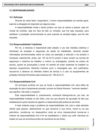NORMA REGULAMENTADORA Nº 10
SEGURANÇA EM E SERVIÇOS EM ELETRICIDADE 2008
Página140
15. RESPONSABILIDADES
15.1 Definição
Oriundo do verbo latino ―respondere‖, o termo responsabilidade em sentido geral,
exprime a obrigação de responder por alguma coisa.
A responsabilidade revela o dever jurídico, em que se coloca a pessoa, seja em
virtude de contrato, seja em face de fato ou omissão, que lhe seja imputado, para
satisfazer a prestação convencionada ou para suportar as sanções legais, que lhe são
impostas.
15.2 Responsabilidade Trabalhista
Por lei, a empresa é responsável pela adoção e uso das medidas coletivas e
individuais de proteção e segurança da saúde do trabalhador, devendo prestar
informações pormenorizadas sobre os riscos da operação a executar e do produto a
manipular, cabendo-lhe, ainda, (art. 157 da CLT) cumprir e fazer cumprir as normas de
segurança e medicina do trabalho; e instruir os empregados, através de ordens de
serviço, quanto às precauções a tomar no sentido de evitar acidentes do trabalho ou
doenças ocupacionais. Devendo inclusive punir o empregado que, sem justificativa,
recusar-se a observar as referidas ordens de serviço e a usar os equipamentos de
proteção individual fornecidos pela empresa (art. 158 da CLT).
15.3 Responsabilidade Civil
Os princípios jurídicos em que se funda a responsabilidade civil, para efeito de
reparação do dano injustamente causado, provém do Direito Romano: ―neminem laedere‖,
que significa ―não lesar a ninguém‖.
Esta responsabilidade é, propriamente, contratual distinguindo-se, por isso, da
responsabilidade fundada no ato ilícito, uma vez que decorre da apuração do fato que
estabelecerá a pena imposta ao agente ou responsável pela prática do ato ilícito.
A todo instante surge o problema da responsabilidade civil, pois a cada atentado
sofrido pela pessoa, relativamente no que concerne à sua honra, moral ou ao seu
patrimônio, constitui-se um desequilíbrio onde se torna imprescindível invocar-se o
instituto da responsabilidade civil a fim de restabelecer o ―status quo ante‖ (devolver ao
estado em que se encontrava antes da ocorrência do ato ilícito).
 