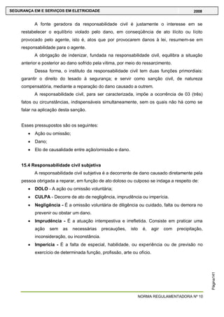 NORMA REGULAMENTADORA Nº 10
SEGURANÇA EM E SERVIÇOS EM ELETRICIDADE 2008
Página141
A fonte geradora da responsabilidade civil é justamente o interesse em se
restabelecer o equilíbrio violado pelo dano, em conseqüência de ato ilícito ou lícito
provocado pelo agente, isto é, atos que por provocarem danos à lei, resumem-se em
responsabilidade para o agente.
A obrigação de indenizar, fundada na responsabilidade civil, equilibra a situação
anterior e posterior ao dano sofrido pela vítima, por meio do ressarcimento.
Dessa forma, o instituto da responsabilidade civil tem duas funções primordiais:
garantir o direito do lesado à segurança; e servir como sanção civil, de natureza
compensatória, mediante a reparação do dano causado a outrem.
A responsabilidade civil, para ser caracterizada, impõe a ocorrência de 03 (três)
fatos ou circunstâncias, indispensáveis simultaneamente, sem os quais não há como se
falar na aplicação desta sanção.
Esses pressupostos são os seguintes:
Ação ou omissão;
Dano;
Elo de causalidade entre ação/omissão e dano.
15.4 Responsabilidade civil subjetiva
A responsabilidade civil subjetiva é a decorrente de dano causado diretamente pela
pessoa obrigada a reparar, em função de ato doloso ou culposo se indaga a respeito de:
DOLO - A ação ou omissão voluntária;
CULPA - Decorre de ato de negligência, imprudência ou imperícia.
Negligência - É a omissão voluntária de diligência ou cuidado, falta ou demora no
prevenir ou obstar um dano.
Imprudência - É a atuação intempestiva e irrefletida. Consiste em praticar uma
ação sem as necessárias precauções, isto é, agir com precipitação,
inconsideração, ou inconstância.
Imperícia - É a falta de especial, habilidade, ou experiência ou de previsão no
exercício de determinada função, profissão, arte ou ofício.
 