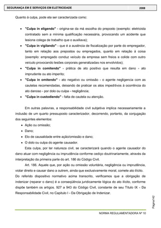 NORMA REGULAMENTADORA Nº 10
SEGURANÇA EM E SERVIÇOS EM ELETRICIDADE 2008
Página142
Quanto à culpa, pode ela ser caracterizada como:
"Culpa in eligendo" - origina-se da má escolha do preposto (exemplo: eletricista
contratado sem a mínima qualificação necessária, provocando um acidente que
lesiona colega de trabalho que o auxiliava);
"Culpa in vigilando" - que é a ausência de fiscalização por parte do empregador,
tanto em relação aos prepostos ou empregados, quanto em relação à coisa
(exemplo: empregado conduz veículo da empresa sem freios e colide com outro
veículo provocando lesões corporais generalizadas nos envolvidos);
"Culpa in comitendo" - prática de ato positivo que resulta em dano - ato
imprudente ou ato imperito;
"Culpa in omitendo" - ato negativo ou omissão - o agente negligencia com as
cautelas recomendadas, deixando de praticar os atos impeditivos à ocorrência do
ato danoso - por dolo ou culpa - negligência;
"Culpa in custodiendo" - falta de cautela ou atenção.
Em outras palavras, a responsabilidade civil subjetiva implica necessariamente a
inclusão de um quarto pressuposto caracterizador, decorrendo, portanto, da conjugação
dos seguintes elementos:
Ação ou omissão;
Dano;
Elo de causalidade entre ação/omissão e dano;
O dolo ou culpa do agente causador.
Esta culpa, por ter natureza civil, se caracterizará quando o agente causador do
dano atuar com negligência ou imprudência conforme cediço doutrinariamente, através da
interpretação da primeira parte do art. 186 do Código Civil.
Art. 186. Aquele que, por ação ou omissão voluntária, negligência ou imprudência,
violar direito e causar dano a outrem, ainda que exclusivamente moral, comete ato ilícito.
Do referido dispositivo normativo acima transcrito, verificamos que a obrigação de
indenizar (reparar o dano) é a conseqüência juridicamente lógica do ato ilícito, conforme
dispõe também os artigos. 927 a 943 do Código Civil, constante de seu Título IX - Da
Responsabilidade Civil, no Capitulo I - Da Obrigação de Indenizar.
 