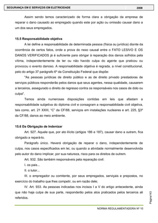 NORMA REGULAMENTADORA Nº 10
SEGURANÇA EM E SERVIÇOS EM ELETRICIDADE 2008
Página143
Assim sendo temos caracterizado de forma clara a obrigação da empresa de
reparar o dano causado ao empregado quando este por ação ou omissão causar dano a
um dos seus empregados.
15.5 Responsabilidade objetiva
A lei define a responsabilidade de determinada pessoa (física ou jurídica) diante da
ocorrência de certos fatos, onde a prova do nexo causal entre o FATO LESIVO E OS
DANOS VERIFICADOS já é suficiente para obrigar à reparação dos danos sofridos pela
vítima, independentemente de ter ou não havido culpa do agente que praticou ou
provocou o evento danoso. A responsabilidade objetiva é regrada, a nível constitucional,
pelo do artigo 37 parágrafo 6º da Constituição Federal que dispõe:
"As pessoas jurídicas de direito público e as de direito privado prestadoras de
serviços públicos responderão pelos danos que seus agentes, nessa qualidade, causarem
a terceiros, assegurado o direito de regresso contra os responsáveis nos casos de dolo ou
culpa".
Temos ainda numerosas disposições contidas em leis que afastam a
responsabilidade subjetiva do diploma civil e consagram a responsabilidade civil objetiva,
tais como, art. 21 XXIII, ―C‖ da CF/88, serviços em instalações nucleares e art. 225, §3º
da CF/88, danos ao meio ambiente.
15.6 Da Obrigação de Indenizar
Art. 927. Aquele que, por ato ilícito (artigos 186 e 187), causar dano a outrem, fica
obrigado a repará-lo.
Parágrafo único. Haverá obrigação de reparar o dano, independentemente de
culpa, nos casos especificados em lei, ou quando a atividade normalmente desenvolvida
pelo autor do dano implicar, por sua natureza, risco para os direitos de outrem.
Art. 932. São também responsáveis pela reparação civil:
I. os pais...
II. o tutor...
III. o empregador ou comitente, por seus empregados, serviçais e prepostos, no
exercício do trabalho que lhes competir, ou em razão dele;
IV. Art. 933. As pessoas indicadas nos incisos I a V do artigo antecedente, ainda
que não haja culpa de sua parte, responderão pelos atos praticados pelos terceiros ali
referidos.
 