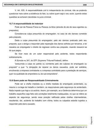 NORMA REGULAMENTADORA Nº 10
SEGURANÇA EM E SERVIÇOS EM ELETRICIDADE 2008
Página144
V. Art. 935. A responsabilidade civil é independente da criminal, não se podendo
questionar mais sobre a existência do fato, ou sobre quem seja o seu autor, quando estas
questões se acharem decididas no juízo criminal.
15.7 A responsabilidade de indenizar
Pode ser da Pessoa Física ou Pessoa Jurídica (através de ato de seus agentes ou
prepostos);
Considera-se culpa presumida do empregador, no caso de ato danoso cometido
pelo preposto.
Dada a culpa presumida do empregador, pelo ato danoso praticado pelo seu
preposto, que o obriga a responder pela reparação dos danos sofridos por terceiros, a lei
ressalva ao empregador o direito de regresso contra seu preposto, visando ressarcir-se
do que pagou.
Se tiver mais de um autor responsável pelo acidente, todos responderão
solidariamente.
A Súmula no 341, do STF (Supremo Tribunal Federal), define:
"presumida a culpa do patrão ou comitente pelo ato culposo do empregado ou
preposto" e que: "a obrigação de reparar os danos causados, pode ser solidária,
envolvendo a empresa contratante e a empresa contratada para a prestação de serviços,
quer na qualidade de empreiteira ou de sub-empreiteira".
15.8 Quem pode ser Responsabilizado Criminalmente
Pode ser a chefia imediata ou a chefia mediata do empregado acidentado, ou
mesmo o co-lega de trabalho e também, os responsáveis pela segurança do acidentado.
Nada impede que haja a co-autoria. Assim, por exemplo, se a Gerência determina que um
trabalho específico seja feito sob condições totalmente inadequadas, no que se refere ao
aspecto de segurança, sendo essa posição ratificada pelas chefias intermediárias,
resultando, daí, acidente do trabalho com vítima, todos os culpados estarão sujeitos a
responder pelo dano causado.
 