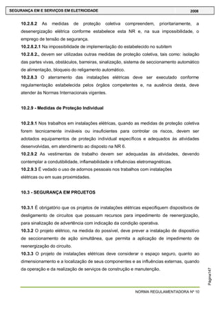 NORMA REGULAMENTADORA Nº 10
SEGURANÇA EM E SERVIÇOS EM ELETRICIDADE 2008
Página147
10.2.8.2 As medidas de proteção coletiva compreendem, prioritariamente, a
desenergização elétrica conforme estabelece esta NR e, na sua impossibilidade, o
emprego de tensão de segurança.
10.2.8.2.1 Na impossibilidade de implementação do estabelecido no subitem
10.2.8.2., devem ser utilizadas outras medidas de proteção coletiva, tais como: isolação
das partes vivas, obstáculos, barreiras, sinalização, sistema de seccionamento automático
de alimentação, bloqueio do religamento automático.
10.2.8.3 O aterramento das instalações elétricas deve ser executado conforme
regulamentação estabelecida pelos órgãos competentes e, na ausência desta, deve
atender às Normas Internacionais vigentes.
10.2.9 - Medidas de Proteção Individual
10.2.9.1 Nos trabalhos em instalações elétricas, quando as medidas de proteção coletiva
forem tecnicamente inviáveis ou insuficientes para controlar os riscos, devem ser
adotados equipamentos de proteção individual específicos e adequados às atividades
desenvolvidas, em atendimento ao disposto na NR 6.
10.2.9.2 As vestimentas de trabalho devem ser adequadas às atividades, devendo
contemplar a condutibilidade, inflamabilidade e influências eletromagnéticas.
10.2.9.3 É vedado o uso de adornos pessoais nos trabalhos com instalações
elétricas ou em suas proximidades.
10.3 - SEGURANÇA EM PROJETOS
10.3.1 É obrigatório que os projetos de instalações elétricas especifiquem dispositivos de
desligamento de circuitos que possuam recursos para impedimento de reenergização,
para sinalização de advertência com indicação da condição operativa.
10.3.2 O projeto elétrico, na medida do possível, deve prever a instalação de dispositivo
de seccionamento de ação simultânea, que permita a aplicação de impedimento de
reenergização do circuito.
10.3.3 O projeto de instalações elétricas deve considerar o espaço seguro, quanto ao
dimensionamento e a localização de seus componentes e as influências externas, quando
da operação e da realização de serviços de construção e manutenção.
 