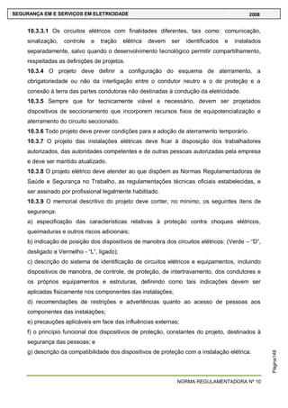 NORMA REGULAMENTADORA Nº 10
SEGURANÇA EM E SERVIÇOS EM ELETRICIDADE 2008
Página148
10.3.3.1 Os circuitos elétricos com finalidades diferentes, tais como: comunicação,
sinalização, controle e tração elétrica devem ser identificados e instalados
separadamente, salvo quando o desenvolvimento tecnológico permitir compartilhamento,
respeitadas as definições de projetos.
10.3.4 O projeto deve definir a configuração do esquema de aterramento, a
obrigatoriedade ou não da interligação entre o condutor neutro e o de proteção e a
conexão à terra das partes condutoras não destinadas à condução da eletricidade.
10.3.5 Sempre que for tecnicamente viável e necessário, devem ser projetados
dispositivos de seccionamento que incorporem recursos fixos de equipotencialização e
aterramento do circuito seccionado.
10.3.6 Todo projeto deve prever condições para a adoção de aterramento temporário.
10.3.7 O projeto das instalações elétricas deve ficar à disposição dos trabalhadores
autorizados, das autoridades competentes e de outras pessoas autorizadas pela empresa
e deve ser mantido atualizado.
10.3.8 O projeto elétrico deve atender ao que dispõem as Normas Regulamentadoras de
Saúde e Segurança no Trabalho, as regulamentações técnicas oficiais estabelecidas, e
ser assinado por profissional legalmente habilitado.
10.3.9 O memorial descritivo do projeto deve conter, no mínimo, os seguintes itens de
segurança:
a) especificação das características relativas à proteção contra choques elétricos,
queimaduras e outros riscos adicionais;
b) indicação de posição dos dispositivos de manobra dos circuitos elétricos: (Verde – ―D‖,
desligado e Vermelho - ―L‖, ligado);
c) descrição do sistema de identificação de circuitos elétricos e equipamentos, incluindo
dispositivos de manobra, de controle, de proteção, de intertravamento, dos condutores e
os próprios equipamentos e estruturas, definindo como tais indicações devem ser
aplicadas fisicamente nos componentes das instalações;
d) recomendações de restrições e advertências quanto ao acesso de pessoas aos
componentes das instalações;
e) precauções aplicáveis em face das influências externas;
f) o princípio funcional dos dispositivos de proteção, constantes do projeto, destinados à
segurança das pessoas; e
g) descrição da compatibilidade dos dispositivos de proteção com a instalação elétrica.
 