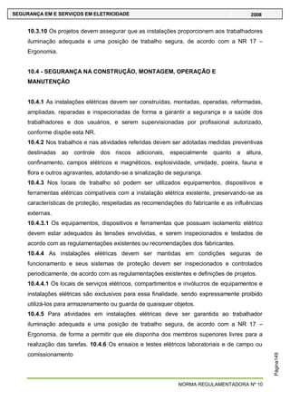NORMA REGULAMENTADORA Nº 10
SEGURANÇA EM E SERVIÇOS EM ELETRICIDADE 2008
Página149
10.3.10 Os projetos devem assegurar que as instalações proporcionem aos trabalhadores
iluminação adequada e uma posição de trabalho segura, de acordo com a NR 17 –
Ergonomia.
10.4 - SEGURANÇA NA CONSTRUÇÃO, MONTAGEM, OPERAÇÃO E
MANUTENÇÃO
10.4.1 As instalações elétricas devem ser construídas, montadas, operadas, reformadas,
ampliadas, reparadas e inspecionadas de forma a garantir a segurança e a saúde dos
trabalhadores e dos usuários, e serem supervisionadas por profissional autorizado,
conforme dispõe esta NR.
10.4.2 Nos trabalhos e nas atividades referidas devem ser adotadas medidas preventivas
destinadas ao controle dos riscos adicionais, especialmente quanto a altura,
confinamento, campos elétricos e magnéticos, explosividade, umidade, poeira, fauna e
flora e outros agravantes, adotando-se a sinalização de segurança.
10.4.3 Nos locais de trabalho só podem ser utilizados equipamentos, dispositivos e
ferramentas elétricas compatíveis com a instalação elétrica existente, preservando-se as
características de proteção, respeitadas as recomendações do fabricante e as influências
externas.
10.4.3.1 Os equipamentos, dispositivos e ferramentas que possuam isolamento elétrico
devem estar adequados às tensões envolvidas, e serem inspecionados e testados de
acordo com as regulamentações existentes ou recomendações dos fabricantes.
10.4.4 As instalações elétricas devem ser mantidas em condições seguras de
funcionamento e seus sistemas de proteção devem ser inspecionados e controlados
periodicamente, de acordo com as regulamentações existentes e definições de projetos.
10.4.4.1 Os locais de serviços elétricos, compartimentos e invólucros de equipamentos e
instalações elétricas são exclusivos para essa finalidade, sendo expressamente proibido
utilizá-los para armazenamento ou guarda de quaisquer objetos.
10.4.5 Para atividades em instalações elétricas deve ser garantida ao trabalhador
iluminação adequada e uma posição de trabalho segura, de acordo com a NR 17 –
Ergonomia, de forma a permitir que ele disponha dos membros superiores livres para a
realização das tarefas. 10.4.6 Os ensaios e testes elétricos laboratoriais e de campo ou
comissionamento
 