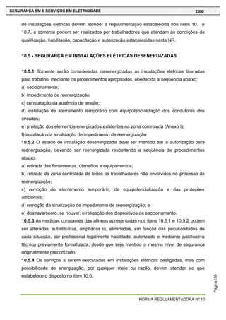 NORMA REGULAMENTADORA Nº 10
SEGURANÇA EM E SERVIÇOS EM ELETRICIDADE 2008
Página150
de instalações elétricas devem atender à regulamentação estabelecida nos itens 10. e
10.7, e somente podem ser realizados por trabalhadores que atendam às condições de
qualificação, habilitação, capacitação e autorização estabelecidas nesta NR.
10.5 - SEGURANÇA EM INSTALAÇÕES ELÉTRICAS DESENERGIZADAS
10.5.1 Somente serão consideradas desenergizadas as instalações elétricas liberadas
para trabalho, mediante os procedimentos apropriados, obedecida a seqüência abaixo:
a) seccionamento;
b) impedimento de reenergização;
c) constatação da ausência de tensão;
d) instalação de aterramento temporário com equipotencialização dos condutores dos
circuitos;
e) proteção dos elementos energizados existentes na zona controlada (Anexo I);
f) instalação da sinalização de impedimento de reenergização.
10.5.2 O estado de instalação desenergizada deve ser mantido até a autorização para
reenergização, devendo ser reenergizada respeitando a seqüência de procedimentos
abaixo:
a) retirada das ferramentas, utensílios e equipamentos;
b) retirada da zona controlada de todos os trabalhadores não envolvidos no processo de
reenergização;
c) remoção do aterramento temporário, da equipotencialização e das proteções
adicionais;
d) remoção da sinalização de impedimento de reenergização; e
e) destravamento, se houver, e religação dos dispositivos de seccionamento.
10.5.3 As medidas constantes das alíneas apresentadas nos itens 10.5.1 e 10.5.2 podem
ser alteradas, substituídas, ampliadas ou eliminadas, em função das peculiaridades de
cada situação, por profissional legalmente habilitado, autorizado e mediante justificativa
técnica previamente formalizada, desde que seja mantido o mesmo nível de segurança
originalmente preconizado.
10.5.4 Os serviços a serem executados em instalações elétricas desligadas, mas com
possibilidade de energização, por qualquer meio ou razão, devem atender ao que
estabelece o disposto no item 10.6.
 