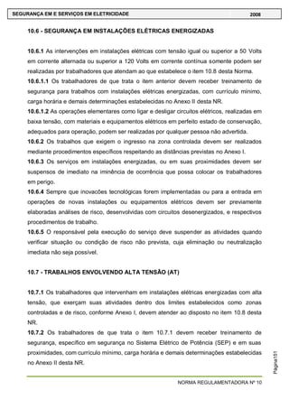 NORMA REGULAMENTADORA Nº 10
SEGURANÇA EM E SERVIÇOS EM ELETRICIDADE 2008
Página151
10.6 - SEGURANÇA EM INSTALAÇÕES ELÉTRICAS ENERGIZADAS
10.6.1 As intervenções em instalações elétricas com tensão igual ou superior a 50 Volts
em corrente alternada ou superior a 120 Volts em corrente contínua somente podem ser
realizadas por trabalhadores que atendam ao que estabelece o item 10.8 desta Norma.
10.6.1.1 Os trabalhadores de que trata o item anterior devem receber treinamento de
segurança para trabalhos com instalações elétricas energizadas, com currículo mínimo,
carga horária e demais determinações estabelecidas no Anexo II desta NR.
10.6.1.2 As operações elementares como ligar e desligar circuitos elétricos, realizadas em
baixa tensão, com materiais e equipamentos elétricos em perfeito estado de conservação,
adequados para operação, podem ser realizadas por qualquer pessoa não advertida.
10.6.2 Os trabalhos que exigem o ingresso na zona controlada devem ser realizados
mediante procedimentos específicos respeitando as distâncias previstas no Anexo I.
10.6.3 Os serviços em instalações energizadas, ou em suas proximidades devem ser
suspensos de imediato na iminência de ocorrência que possa colocar os trabalhadores
em perigo.
10.6.4 Sempre que inovacões tecnológicas forem implementadas ou para a entrada em
operações de novas instalações ou equipamentos elétricos devem ser previamente
elaboradas análises de risco, desenvolvidas com circuitos desenergizados, e respectivos
procedimentos de trabalho.
10.6.5 O responsável pela execução do serviço deve suspender as atividades quando
verificar situação ou condição de risco não prevista, cuja eliminação ou neutralização
imediata não seja possível.
10.7 - TRABALHOS ENVOLVENDO ALTA TENSÃO (AT)
10.7.1 Os trabalhadores que intervenham em instalações elétricas energizadas com alta
tensão, que exerçam suas atividades dentro dos limites estabelecidos como zonas
controladas e de risco, conforme Anexo I, devem atender ao disposto no item 10.8 desta
NR.
10.7.2 Os trabalhadores de que trata o item 10.7.1 devem receber treinamento de
segurança, específico em segurança no Sistema Elétrico de Potência (SEP) e em suas
proximidades, com currículo mínimo, carga horária e demais determinações estabelecidas
no Anexo II desta NR.
 