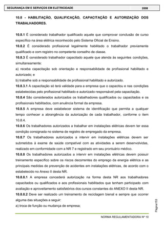 NORMA REGULAMENTADORA Nº 10
SEGURANÇA EM E SERVIÇOS EM ELETRICIDADE 2008
Página153
10.8 - HABILITAÇÃO, QUALIFICAÇÃO, CAPACITAÇÃO E AUTORIZAÇÃO DOS
TRABALHADORES.
10.8.1 É considerado trabalhador qualificado aquele que comprovar conclusão de curso
específico na área elétrica reconhecido pelo Sistema Oficial de Ensino.
10.8.2 É considerado profissional legalmente habilitado o trabalhador previamente
qualificado e com registro no competente conselho de classe.
10.8.3 É considerado trabalhador capacitado aquele que atenda às seguintes condições,
simultaneamente:
a) receba capacitação sob orientação e responsabilidade de profissional habilitado e
autorizado; e
b) trabalhe sob a responsabilidade de profissional habilitado e autorizado.
10.8.3.1 A capacitação só terá validade para a empresa que o capacitou e nas condições
estabelecidas pelo profissional habilitado e autorizado responsável pela capacitação.
10.8.4 São considerados autorizados os trabalhadores qualificados ou capacitados e os
profissionais habilitados, com anuência formal da empresa.
10.8.5 A empresa deve estabelecer sistema de identificação que permita a qualquer
tempo conhecer a abrangência da autorização de cada trabalhador, conforme o item
10.8.4.
10.8.6 Os trabalhadores autorizados a trabalhar em instalações elétricas devem ter essa
condição consignada no sistema de registro de empregado da empresa.
10.8.7 Os trabalhadores autorizados a intervir em instalações elétricas devem ser
submetidos à exame de saúde compatível com as atividades a serem desenvolvidas,
realizado em conformidade com a NR 7 e registrado em seu prontuário médico.
10.8.8 Os trabalhadores autorizados a intervir em instalações elétricas devem possuir
treinamento específico sobre os riscos decorrentes do emprego da energia elétrica e as
principais medidas de prevenção de acidentes em instalações elétricas, de acordo com o
estabelecido no Anexo II desta NR.
10.8.8.1 A empresa concederá autorização na forma desta NR aos trabalhadores
capacitados ou qualificados e aos profissionais habilitados que tenham participado com
avaliação e aproveitamento satisfatórios dos cursos constantes do ANEXO II desta NR.
10.8.8.2 Deve ser realizado um treinamento de reciclagem bienal e sempre que ocorrer
alguma das situações a seguir:
a) troca de função ou mudança de empresa;
 