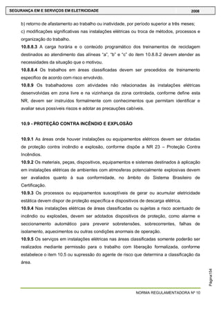 NORMA REGULAMENTADORA Nº 10
SEGURANÇA EM E SERVIÇOS EM ELETRICIDADE 2008
Página154
b) retorno de afastamento ao trabalho ou inatividade, por período superior a três meses;
c) modificações significativas nas instalações elétricas ou troca de métodos, processos e
organização do trabalho.
10.8.8.3 A carga horária e o conteúdo programático dos treinamentos de reciclagem
destinados ao atendimento das alíneas ―a‖, ―b‖ e ―c‖ do item 10.8.8.2 devem atender as
necessidades da situação que o motivou.
10.8.8.4 Os trabalhos em áreas classificadas devem ser precedidos de treinamento
especifico de acordo com risco envolvido.
10.8.9 Os trabalhadores com atividades não relacionadas às instalações elétricas
desenvolvidas em zona livre e na vizinhança da zona controlada, conforme define esta
NR, devem ser instruídos formalmente com conhecimentos que permitam identificar e
avaliar seus possíveis riscos e adotar as precauções cabíveis.
10.9 - PROTEÇÃO CONTRA INCÊNDIO E EXPLOSÃO
10.9.1 As áreas onde houver instalações ou equipamentos elétricos devem ser dotadas
de proteção contra incêndio e explosão, conforme dispõe a NR 23 – Proteção Contra
Incêndios.
10.9.2 Os materiais, peças, dispositivos, equipamentos e sistemas destinados à aplicação
em instalações elétricas de ambientes com atmosferas potencialmente explosivas devem
ser avaliados quanto à sua conformidade, no âmbito do Sistema Brasileiro de
Certificação.
10.9.3 Os processos ou equipamentos susceptíveis de gerar ou acumular eletricidade
estática devem dispor de proteção específica e dispositivos de descarga elétrica.
10.9.4 Nas instalações elétricas de áreas classificadas ou sujeitas a risco acentuado de
incêndio ou explosões, devem ser adotados dispositivos de proteção, como alarme e
seccionamento automático para prevenir sobretensões, sobrecorrentes, falhas de
isolamento, aquecimentos ou outras condições anormais de operação.
10.9.5 Os serviços em instalações elétricas nas áreas classificadas somente poderão ser
realizados mediante permissão para o trabalho com liberação formalizada, conforme
estabelece o item 10.5 ou supressão do agente de risco que determina a classificação da
área.
 