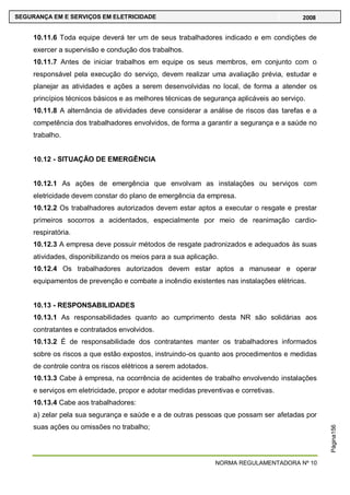 NORMA REGULAMENTADORA Nº 10
SEGURANÇA EM E SERVIÇOS EM ELETRICIDADE 2008
Página156
10.11.6 Toda equipe deverá ter um de seus trabalhadores indicado e em condições de
exercer a supervisão e condução dos trabalhos.
10.11.7 Antes de iniciar trabalhos em equipe os seus membros, em conjunto com o
responsável pela execução do serviço, devem realizar uma avaliação prévia, estudar e
planejar as atividades e ações a serem desenvolvidas no local, de forma a atender os
princípios técnicos básicos e as melhores técnicas de segurança aplicáveis ao serviço.
10.11.8 A alternância de atividades deve considerar a análise de riscos das tarefas e a
competência dos trabalhadores envolvidos, de forma a garantir a segurança e a saúde no
trabalho.
10.12 - SITUAÇÃO DE EMERGÊNCIA
10.12.1 As ações de emergência que envolvam as instalações ou serviços com
eletricidade devem constar do plano de emergência da empresa.
10.12.2 Os trabalhadores autorizados devem estar aptos a executar o resgate e prestar
primeiros socorros a acidentados, especialmente por meio de reanimação cardio-
respiratória.
10.12.3 A empresa deve possuir métodos de resgate padronizados e adequados às suas
atividades, disponibilizando os meios para a sua aplicação.
10.12.4 Os trabalhadores autorizados devem estar aptos a manusear e operar
equipamentos de prevenção e combate a incêndio existentes nas instalações elétricas.
10.13 - RESPONSABILIDADES
10.13.1 As responsabilidades quanto ao cumprimento desta NR são solidárias aos
contratantes e contratados envolvidos.
10.13.2 É de responsabilidade dos contratantes manter os trabalhadores informados
sobre os riscos a que estão expostos, instruindo-os quanto aos procedimentos e medidas
de controle contra os riscos elétricos a serem adotados.
10.13.3 Cabe à empresa, na ocorrência de acidentes de trabalho envolvendo instalações
e serviços em eletricidade, propor e adotar medidas preventivas e corretivas.
10.13.4 Cabe aos trabalhadores:
a) zelar pela sua segurança e saúde e a de outras pessoas que possam ser afetadas por
suas ações ou omissões no trabalho;
 