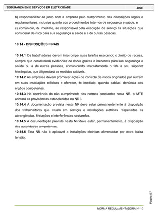 NORMA REGULAMENTADORA Nº 10
SEGURANÇA EM E SERVIÇOS EM ELETRICIDADE 2008
Página157
b) responsabilizar-se junto com a empresa pelo cumprimento das disposições legais e
regulamentares, inclusive quanto aos procedimentos internos de segurança e saúde; e
c) comunicar, de imediato, ao responsável pela execução do serviço as situações que
considerar de risco para sua segurança e saúde e a de outras pessoas.
10.14 - DISPOSIÇÕES FINAIS
10.14.1 Os trabalhadores devem interromper suas tarefas exercendo o direito de recusa,
sempre que constatarem evidências de riscos graves e iminentes para sua segurança e
saúde ou a de outras pessoas, comunicando imediatamente o fato a seu superior
hierárquico, que diligenciará as medidas cabíveis.
10.14.2 As empresas devem promover ações de controle de riscos originados por outrem
em suas instalações elétricas e oferecer, de imediato, quando cabível, denúncia aos
órgãos competentes.
10.14.3 Na ocorrência do não cumprimento das normas constantes nesta NR, o MTE
adotará as providências estabelecidas na NR 3.
10.14.4 A documentação prevista nesta NR deve estar permanentemente à disposição
dos trabalhadores que atuam em serviços e instalações elétricas, respeitadas as
abrangências, limitações e interferências nas tarefas.
10.14.5 A documentação prevista nesta NR deve estar, permanentemente, à disposição
das autoridades competentes.
10.14.6 Esta NR não é aplicável a instalações elétricas alimentadas por extra baixa
tensão.
 