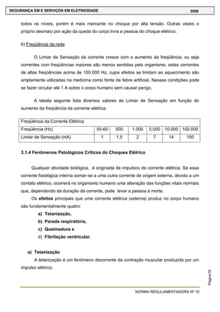 NORMA REGULAMENTADORA Nº 10
SEGURANÇA EM E SERVIÇOS EM ELETRICIDADE 2008
Página16
todos os níveis, porém é mais marcante no choque por alta tensão. Outras vezes o
próprio desmaio por ação da queda do corpo livra a pessoa do choque elétrico.
6) Freqüência da rede
O Limiar de Sensação da corrente cresce com o aumento da freqüência, ou seja
correntes com freqüências maiores são menos sentidas pelo organismo, estas correntes
de altas freqüências acima de 100.000 Hz, cujos efeitos se limitam ao aquecimento são
amplamente utilizadas na medicina como fonte de febre artificial. Nessas condições pode
se fazer circular até 1 A sobre o corpo humano sem causar perigo.
A tabela seguinte lista diversos valores de Limiar de Sensação em função do
aumento da freqüência da corrente elétrica.
Freqüência da Corrente Elétrica
Freqüência (Hz) 50-60 500 1.000 5.000 10.000 100.000
Limiar de Sensação (mA) 1 1,5 2 7 14 150
3.1.4 Fenômenos Patológicos Críticos do Choques Elétrico
Qualquer atividade biológica, é originada de impulsos de corrente elétrica. Se essa
corrente fisiológica interna somar-se a uma outra corrente de origem externa, devido a um
contato elétrico, ocorrerá no organismo humano uma alteração das funções vitais normais
que, dependendo da duração da corrente, pode levar a pessoa à morte.
Os efeitos principais que uma corrente elétrica (externa) produz no corpo humano
são fundamentalmente quatro:
a) Tetanização,
b) Parada respiratória,
c) Queimadura e
d) Fibrilação ventricular.
a) Tetanização
A tetanização é um fenômeno decorrente da contração muscular produzida por um
impulso elétrico.
 