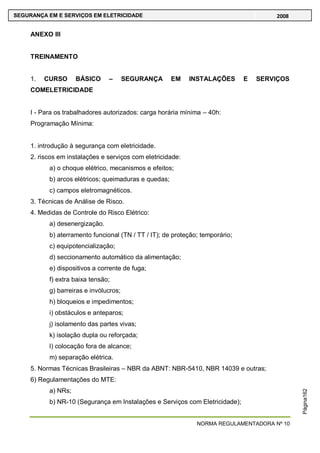 NORMA REGULAMENTADORA Nº 10
SEGURANÇA EM E SERVIÇOS EM ELETRICIDADE 2008
Página162
ANEXO III
TREINAMENTO
1. CURSO BÁSICO – SEGURANÇA EM INSTALAÇÕES E SERVIÇOS
COMELETRICIDADE
I - Para os trabalhadores autorizados: carga horária mínima – 40h:
Programação Mínima:
1. introdução à segurança com eletricidade.
2. riscos em instalações e serviços com eletricidade:
a) o choque elétrico, mecanismos e efeitos;
b) arcos elétricos; queimaduras e quedas;
c) campos eletromagnéticos.
3. Técnicas de Análise de Risco.
4. Medidas de Controle do Risco Elétrico:
a) desenergização.
b) aterramento funcional (TN / TT / IT); de proteção; temporário;
c) equipotencialização;
d) seccionamento automático da alimentação;
e) dispositivos a corrente de fuga;
f) extra baixa tensão;
g) barreiras e invólucros;
h) bloqueios e impedimentos;
i) obstáculos e anteparos;
j) isolamento das partes vivas;
k) isolação dupla ou reforçada;
l) colocação fora de alcance;
m) separação elétrica.
5. Normas Técnicas Brasileiras – NBR da ABNT: NBR-5410, NBR 14039 e outras;
6) Regulamentações do MTE:
a) NRs;
b) NR-10 (Segurança em Instalações e Serviços com Eletricidade);
 