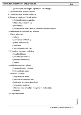 NORMA REGULAMENTADORA Nº 10
SEGURANÇA EM E SERVIÇOS EM ELETRICIDADE 2008
Página163
c) qualificação; habilitação; capacitação e autorização.
7. Equipamentos de proteção coletiva.
8. Equipamentos de proteção individual.
9. Rotinas de trabalho – Procedimentos.
a) instalações desenergizadas;
b) liberação para serviços;
c) sinalização;
d) inspeções de áreas, serviços, ferramental e equipamento;
10. Documentação de instalações elétricas.
11. Riscos adicionais:
a) altura;
b) ambientes confinados;
c) áreas classificadas;
d) umidade;
e) condições atmosféricas.
12. Proteção e combate a incêndios:
a) noções básicas;
b) medidas preventivas;
c) métodos de extinção;
d) prática;
13. Acidentes de origem elétrica:
a) causas diretas e indiretas;
b) discussão de casos;
14. Primeiros socorros:
a) noções sobre lesões;
b) priorização do atendimento;
c) aplicação de respiração artificial;
d) massagem cardíaca;
e) técnicas para remoção e transporte de acidentados;
f) práticas.
15. Responsabilidades.
 