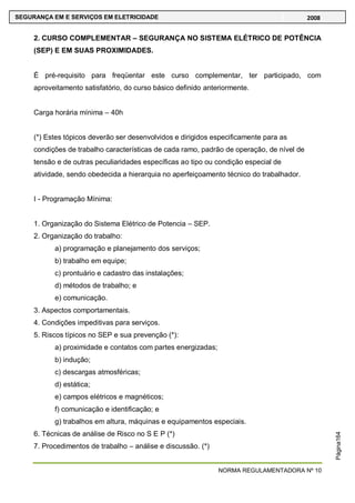 NORMA REGULAMENTADORA Nº 10
SEGURANÇA EM E SERVIÇOS EM ELETRICIDADE 2008
Página164
2. CURSO COMPLEMENTAR – SEGURANÇA NO SISTEMA ELÉTRICO DE POTÊNCIA
(SEP) E EM SUAS PROXIMIDADES.
É pré-requisito para freqüentar este curso complementar, ter participado, com
aproveitamento satisfatório, do curso básico definido anteriormente.
Carga horária mínima – 40h
(*) Estes tópicos deverão ser desenvolvidos e dirigidos especificamente para as
condições de trabalho características de cada ramo, padrão de operação, de nível de
tensão e de outras peculiaridades específicas ao tipo ou condição especial de
atividade, sendo obedecida a hierarquia no aperfeiçoamento técnico do trabalhador.
I - Programação Mínima:
1. Organização do Sistema Elétrico de Potencia – SEP.
2. Organização do trabalho:
a) programação e planejamento dos serviços;
b) trabalho em equipe;
c) prontuário e cadastro das instalações;
d) métodos de trabalho; e
e) comunicação.
3. Aspectos comportamentais.
4. Condições impeditivas para serviços.
5. Riscos típicos no SEP e sua prevenção (*):
a) proximidade e contatos com partes energizadas;
b) indução;
c) descargas atmosféricas;
d) estática;
e) campos elétricos e magnéticos;
f) comunicação e identificação; e
g) trabalhos em altura, máquinas e equipamentos especiais.
6. Técnicas de análise de Risco no S E P (*)
7. Procedimentos de trabalho – análise e discussão. (*)
 