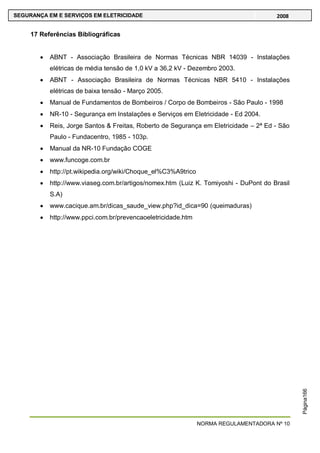 NORMA REGULAMENTADORA Nº 10
SEGURANÇA EM E SERVIÇOS EM ELETRICIDADE 2008
Página166
17 Referências Bibliográficas
ABNT - Associação Brasileira de Normas Técnicas NBR 14039 - Instalações
elétricas de média tensão de 1,0 kV a 36,2 kV - Dezembro 2003.
ABNT - Associação Brasileira de Normas Técnicas NBR 5410 - Instalações
elétricas de baixa tensão - Março 2005.
Manual de Fundamentos de Bombeiros / Corpo de Bombeiros - São Paulo - 1998
NR-10 - Segurança em Instalações e Serviços em Eletricidade - Ed 2004.
Reis, Jorge Santos & Freitas, Roberto de Segurança em Eletricidade – 2ª Ed - São
Paulo - Fundacentro, 1985 - 103p.
Manual da NR-10 Fundação COGE
www.funcoge.com.br
http://pt.wikipedia.org/wiki/Choque_el%C3%A9trico
http://www.viaseg.com.br/artigos/nomex.htm (Luiz K. Tomiyoshi - DuPont do Brasil
S.A)
www.cacique.am.br/dicas_saude_view.php?id_dica=90 (queimaduras)
http://www.ppci.com.br/prevencaoeletricidade.htm
 