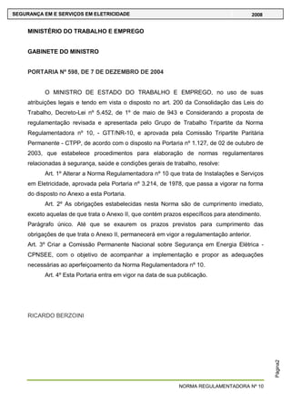NORMA REGULAMENTADORA Nº 10
SEGURANÇA EM E SERVIÇOS EM ELETRICIDADE 2008
Página2
MINISTÉRIO DO TRABALHO E EMPREGO
GABINETE DO MINISTRO
PORTARIA Nº 598, DE 7 DE DEZEMBRO DE 2004
O MINISTRO DE ESTADO DO TRABALHO E EMPREGO, no uso de suas
atribuições legais e tendo em vista o disposto no art. 200 da Consolidação das Leis do
Trabalho, Decreto-Lei nº 5.452, de 1º de maio de 943 e Considerando a proposta de
regulamentação revisada e apresentada pelo Grupo de Trabalho Tripartite da Norma
Regulamentadora nº 10, - GTT/NR-10, e aprovada pela Comissão Tripartite Paritária
Permanente - CTPP, de acordo com o disposto na Portaria nº 1.127, de 02 de outubro de
2003, que estabelece procedimentos para elaboração de normas regulamentares
relacionadas à segurança, saúde e condições gerais de trabalho, resolve:
Art. 1º Alterar a Norma Regulamentadora nº 10 que trata de Instalações e Serviços
em Eletricidade, aprovada pela Portaria nº 3.214, de 1978, que passa a vigorar na forma
do disposto no Anexo a esta Portaria.
Art. 2º As obrigações estabelecidas nesta Norma são de cumprimento imediato,
exceto aquelas de que trata o Anexo II, que contém prazos específicos para atendimento.
Parágrafo único. Até que se exaurem os prazos previstos para cumprimento das
obrigações de que trata o Anexo II, permanecerá em vigor a regulamentação anterior.
Art. 3º Criar a Comissão Permanente Nacional sobre Segurança em Energia Elétrica -
CPNSEE, com o objetivo de acompanhar a implementação e propor as adequações
necessárias ao aperfeiçoamento da Norma Regulamentadora nº 10.
Art. 4º Esta Portaria entra em vigor na data de sua publicação.
RICARDO BERZOINI
 