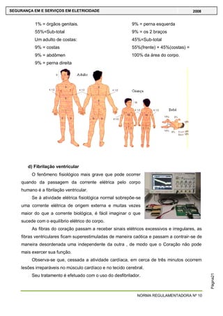 NORMA REGULAMENTADORA Nº 10
SEGURANÇA EM E SERVIÇOS EM ELETRICIDADE 2008
Página21
1% = órgãos genitais.
55%=Sub-total
Um adulto de costas:
9% = costas
9% = abdômen
9% = perna direita
9% = perna esquerda
9% = os 2 braços
45%=Sub-total
55%(frente) + 45%(costas) =
100% da área do corpo.
d) Fibrilação ventricular
O fenômeno fisiológico mais grave que pode ocorrer
quando da passagem da corrente elétrica pelo corpo
humano é a fibrilação ventricular.
Se à atividade elétrica fisiológica normal sobrepõe-se
uma corrente elétrica de origem externa e muitas vezes
maior do que a corrente biológica, é fácil imaginar o que
sucede com o equilíbrio elétrico do corpo.
As fibras do coração passam a receber sinais elétricos excessivos e irregulares, as
fibras ventriculares ficam superestimuladas de maneira caótica e passam a contrair-se de
maneira desordenada uma independente da outra , de modo que o Coração não pode
mais exercer sua função.
Observa-se que, cessada a atividade cardíaca, em cerca de três minutos ocorrem
lesões irreparáveis no músculo cardíaco e no tecido cerebral.
Seu tratamento é efetuado com o uso do desfibrilador.
 