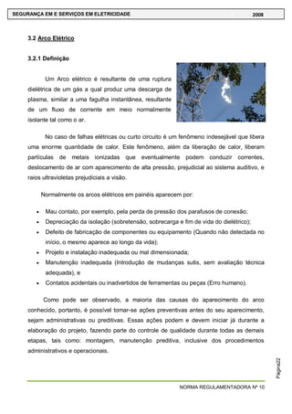 NORMA REGULAMENTADORA Nº 10
SEGURANÇA EM E SERVIÇOS EM ELETRICIDADE 2008
Página22
3.2 Arco Elétrico
3.2.1 Definição
Um Arco elétrico é resultante de uma ruptura
dielétrica de um gás a qual produz uma descarga de
plasma, similar a uma fagulha instantânea, resultante
de um fluxo de corrente em meio normalmente
isolante tal como o ar.
No caso de falhas elétricas ou curto circuito é um fenômeno indesejável que libera
uma enorme quantidade de calor. Este fenômeno, além da liberação de calor, liberam
partículas de metais ionizadas que eventualmente podem conduzir correntes,
deslocamento de ar com aparecimento de alta pressão, prejudicial ao sistema auditivo, e
raios ultravioletas prejudiciais a visão.
Normalmente os arcos elétricos em painéis aparecem por:
Mau contato, por exemplo, pela perda de pressão dos parafusos de conexão;
Depreciação da isolação (sobretensão, sobrecarga e fim de vida do dielétrico);
Defeito de fabricação de componentes ou equipamento (Quando não detectada no
início, o mesmo aparece ao longo da vida);
Projeto e instalação inadequada ou mal dimensionada;
Manutenção inadequada (Introdução de mudanças sutis, sem avaliação técnica
adequada), e
Contatos acidentais ou inadvertidos de ferramentas ou peças (Erro humano).
Como pode ser observado, a maioria das causas do aparecimento do arco
conhecido, portanto, é possível tomar-se ações preventivas antes do seu aparecimento,
sejam administrativas ou preditivas. Essas ações podem e devem iniciar já durante a
elaboração do projeto, fazendo parte do controle de qualidade durante todas as demais
etapas, tais como: montagem, manutenção preditiva, inclusive dos procedimentos
administrativos e operacionais.
 