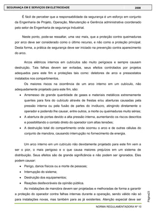 NORMA REGULAMENTADORA Nº 10
SEGURANÇA EM E SERVIÇOS EM ELETRICIDADE 2008
Página23
É fácil de perceber que a responsabilidade da segurança é um esforço em conjunto
da Engenharia de Projeto, Operação, Manutenção e Gerência administrativa coordenado
pelo setor de Engenharia de segurança Industrial.
Neste ponto, pode-se ressaltar, uma vez mais, que a proteção contra queimaduras
por arco deve ser considerado como o último recurso, e não como a proteção principal.
Desta forma, a prática de segurança deve ser iniciado na prevenção contra aparecimento
do arco.
Arcos elétricos internos em cubículos são muito perigosos e sempre causam
destruição. Tais falhas devem ser evitadas, seus efeitos controlados por projetos
adequados para este fim e proteções tais como: detetores de arco e pressostatos
instalados nos compartimentos.
Os maiores riscos na ocorrência de um arco interno em um cubículo, não
adequadamente projetado para este fim, são:
Arremesso de grande quantidade de gases e materiais metálicos extremamente
quentes para fora do cubículo através de frestas e/ou aberturas causadas pela
pressão interna ou pela fusão de partes do invólucro, atingindo diretamente o
operador e podendo lhe causar, entre outros, a morte ou queimaduras muito sérias;
A abertura de portas devido a alta pressão interna, aumentando os riscos descritos
e possibilitando o contato direto do operador com altas tensões;
A destruição total do compartimento onde ocorreu o arco e de outras células do
conjunto de manobra, causando interrupção no fornecimento de energia.
Um arco interno em um cubículo não devidamente projetado para este fim vem a
ser o pior, o mais perigoso e o que causa maiores prejuízos em um sistema de
distribuição. Seus efeitos são de grande significância e não podem ser ignorados. Eles
podem causar:
Perigo, danos físicos ou a morte de pessoas;
Interrupção do sistema;
Destruição dos equipamentos;
Reações desfavoráveis da opinião pública.
As instalações de manobra devem ser projetadas e melhoradas de forma a garantir
a proteção do operador contra falhas internas durante a operação, sendo válido não só
para instalações novas, mas também para as já existentes. Atenção especial deve ser
 