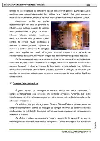 NORMA REGULAMENTADORA Nº 10
SEGURANÇA EM E SERVIÇOS EM ELETRICIDADE 2008
Página24
tomada na fase de projeto da parte civil, pois as salas devem possuir, quando possível e
atentando para as condições ambientais, saídas para o exterior dos gases quentes e
materiais incandescentes, oriundos de arcos internos e direcionados através duto coletor.
Atualmente, devido ao perigo
representado por um arco de potência no
interior de um cubículo incapaz de suportar
as forças resultantes da ignição de um arco
interno, notáveis estudos mecânicos,
elétricos e térmicos vem promovendo sem
sombra de dúvidas novas tendências e
padrões na construção dos conjuntos de
manobra e controle blindados. As soluções
para novos projetos vem sendo alcançadas sistematicamente com a evolução de
conhecimentos mais aprofundados em relação aos mecanismos de expansão de gases.
Em face às necessidades de soluções técnicas, as concessionárias, as indústrias e
os centros de pesquisas associaram seus esforços com vistas a conquista de interesses
comuns, buscando o desenvolvimento de tecnologias, imprescindíveis que viabilizem
técnico-economicamente, dentro de um processo evolutivo, a produção de blindados que
atendam as exigências estabelecidas em norma para o ensaio de arco elétrico devido às
falhas internas.
3.3 Campos Eletromagnéticos
É gerado quando da passagem da corrente elétrica nos meios condutores. O
campo eletromagnético está presente em inúmeras atividades humanas, tais como
trabalhos com circuitos ou linhas energizadas, solda elétrica, utilização de telefonia celular
e fornos de microondas.
Os trabalhadores que interagem com Sistema Elétrico Potência estão expostos ao
campo eletromagnético, quando da execução de serviços em linhas de transmissão aérea
e subestações de distribuição de energia elétrica, nas quais empregam-se elevados níveis
de tensão e corrente.
Os efeitos possíveis no organismo humano decorrente da exposição ao campo
eletromagnético são de natureza elétrica e magnética. Onde o empregado fica exposto ao
 