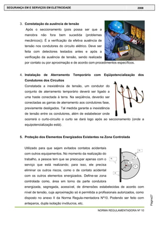 NORMA REGULAMENTADORA Nº 10
SEGURANÇA EM E SERVIÇOS EM ELETRICIDADE 2008
Página27
3. Constatação da ausência de tensão
Após o seccionamento (pois possa ser que a
manobra não fora bem sucedida (problemas
mecânicos)). É a verificação da efetiva ausência de
tensão nos condutores do circuito elétrico. Deve ser
feita com detectores testados antes e após a
verificação da ausência de tensão, sendo realizada
por contato ou por aproximação e de acordo com procedimentos específicos.
4. Instalação de Aterramento Temporário com Eqüipotencialização dos
Condutores dos Circuitos
Constatada a inexistência de tensão, um condutor do
conjunto de aterramento temporário deverá ser ligado a
uma haste conectada à terra. Na seqüência, deverão ser
conectadas as garras de aterramento aos condutores fase,
previamente desligados. Tal medida garante a inexistência
de tensão entre os condutores, além de estabelecer onde
ocorrerá o curto-circuito o curto se dará logo após ao seccionamento (onde a
equipotencialização está).
5. Proteção dos Elementos Energizados Existentes na Zona Controlada
Utilizado para que sejam evitados contatos acidentais
com outros equipamentos. No momento da realização do
trabalho, a pessoa tem que se preocupar apenas com o
serviço que está realizando; para isso, ele precisa
eliminar os outros riscos, como o de contato acidental
com os outros elementos energizados. Define-se zona
controlada como, área em torno da parte condutora
energizada, segregada, acessível, de dimensões estabelecidas de acordo com
nível de tensão, cuja aproximação só é permitida a profissionais autorizados, como
disposto no anexo II da Norma Regula-mentadora Nº10. Podendo ser feito com
anteparos, dupla isolação invólucros, etc.
 
