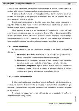 NORMA REGULAMENTADORA Nº 10
SEGURANÇA EM E SERVIÇOS EM ELETRICIDADE 2008
Página29
a esse tipo de conceito de compatibilidade eletromagnética, e evitar que ele receba ou
produza ruído externo.Esses ruídos são chamados de campo magnético.
O conceito de aterramento em instalações elétricas de BT. Aterrar é prover um
sistema ou instalação de um potencial de referência e/ou de um caminho de baixa
impedância para a corrente de falta.
Quanto ao primeiro aspecto da definição parece bem claro a todos, mas quanto ao
segundo, ainda nos dias atuais podemos encontrar muitas instalações que ainda não
consideram este aspecto muito importante.
Neste aspecto, a terra deve ser considerada um elemento do circuito por onde
pode circular uma corrente, seja ela, proveniente de uma falta ou descarga atmosférica
No caso da corrente de falta o fenômeno é eletrodinâmico e a corrente percorre sempre
um caminho fechado incluindo a fonte e a carga. No caso da descarga atmosférica o
fenômeno é eletrostático a corrente circula pela terra para neutralizar as cargas.
4.2.2 Tipos de aterramento
Os aterramentos podem ser classificados, segundo a sua função na instalação
elétrica, em:
a) Aterramento funcional: aterramento de um condutor vivo (normalmente o
neutro), objetivando o correto funcionamento da instalação;
b) Aterramento de proteção: aterramento das massas e dos elementos
estranhos, objetivando a proteção contra choques (contatos indiretos).
c) Aterramento temporário: ligação elétrica efetiva com baixa impedância
intencional à terra, destinada a garantir a equipotencialidade e mantida
continuamente durante a intervenção na instalação elétrica.
4.2.2 Esquemas de Aterramento
O fator mais importante na limitação da corrente de falta, é o fato desta corrente ter
no percurso eletrodos de aterramento. O esquema de aterramento é a classificação que
define se a corrente de falta vai passar pelo eletrodo de aterramento ou não é o esquema
de aterramento.
O conceito de esquemas é muito útil quando há necessidade de definir os
aterramentos sem ambigüidades.
 