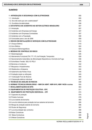 NORMA REGULAMENTADORA Nº 10
SEGURANÇA EM E SERVIÇOS EM ELETRICIDADE 2008
Página3
SUMÁRIO
1 - INTRODUÇÃO À SEGURANÇA COM ELETRICIDADE 005
1.1. Introdução 005
1.2. De onde será que vem a eletricidade? 005
1.3. Os efeitos da eletricidade 006
2. ESTATÍSTICA DE ACIDENTES NO SETOR ELÉTRICO BRASILEIRO 007
2.1 Introdução 007
2.2 Acidentes com Empresas de Energia 007
2.3 Acidentes com Empresas Contratadas 007
2.4 Acidentes com a População 008
2.5 Conclusões para o ano de 2006 009
3. RISCOS EM INSTALAÇÕES E SERVIÇOS COM ELETRICIDADE 010
3.1 Choque Elétrico 010
3.2 Arco Elétrico 022
3.3 Campos Eletromagnéticos 024
4. MEDIDAS DE CONTROLE DO RISCO 026
4.1 Desenergização 026
4.2 Aterramento Funcional (TN / TT / IT); de Proteção; Temporário 028
4.3 Seccionamento Automático da Alimentação Dispositivos a Corrente de Fuga 036
4.5 Extra-Baixa Tensão: SELV E PELV 040
4.6 Barreiras e Invólucros 042
4.7 Bloqueios e Impedimentos 043
4.8 Obstáculos e Anteparos 044
4.9 Isolamento das Partes Vivas 045
4.10 Isolação dupla ou reforçada 045
4.11 Colocação Fora de Alcance 046
4.12 Separação elétrica individual 047
5 TÉCNICAS DE ANÁLISE DE RISCOS 048
6. NORMAS TÉCNICAS BRASILEIRAS – NBR DA ABNT: NBR-5410, NBR 14039 e outras 055
7. REGULAMENTAÇÕES DO MTE 063
8. EQUIPAMENTOS DE PROTEÇÃO COLETIVA - EPC 071
9. EQUIPAMENTO DE PROTEÇÃO INDIVIDUAL – EPI 074
9.1 Capacete de proteção 075
9.2 Protetor Auricular 078
9.3 Luva isolante de borracha 080
9.4 Luva de cobertura para proteção da luva isolante de borracha 085
9.5 Manga de proteção isolante de borracha 086
9.6 Óculos de Segurança 087
9.7 Luva de proteção tipo condutiva 088
9.8 Botas Condutivas 088
9.9 Meias Condutivas 089
9.10 Meias Condutivas 090
 