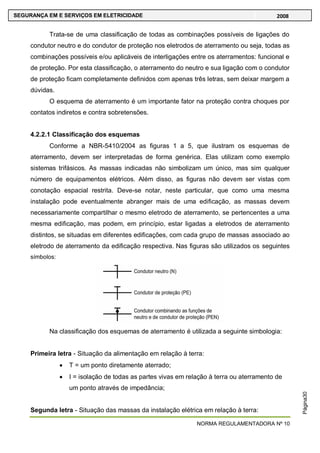 NORMA REGULAMENTADORA Nº 10
SEGURANÇA EM E SERVIÇOS EM ELETRICIDADE 2008
Página30
Trata-se de uma classificação de todas as combinações possíveis de ligações do
condutor neutro e do condutor de proteção nos eletrodos de aterramento ou seja, todas as
combinações possíveis e/ou aplicáveis de interligações entre os aterramentos: funcional e
de proteção. Por esta classificação, o aterramento do neutro e sua ligação com o condutor
de proteção ficam completamente definidos com apenas três letras, sem deixar margem a
dúvidas.
O esquema de aterramento é um importante fator na proteção contra choques por
contatos indiretos e contra sobretensões.
4.2.2.1 Classificação dos esquemas
Conforme a NBR-5410/2004 as figuras 1 a 5, que ilustram os esquemas de
aterramento, devem ser interpretadas de forma genérica. Elas utilizam como exemplo
sistemas trifásicos. As massas indicadas não simbolizam um único, mas sim qualquer
número de equipamentos elétricos. Além disso, as figuras não devem ser vistas com
conotação espacial restrita. Deve-se notar, neste particular, que como uma mesma
instalação pode eventualmente abranger mais de uma edificação, as massas devem
necessariamente compartilhar o mesmo eletrodo de aterramento, se pertencentes a uma
mesma edificação, mas podem, em princípio, estar ligadas a eletrodos de aterramento
distintos, se situadas em diferentes edificações, com cada grupo de massas associado ao
eletrodo de aterramento da edificação respectiva. Nas figuras são utilizados os seguintes
símbolos:
Na classificação dos esquemas de aterramento é utilizada a seguinte simbologia:
Primeira letra - Situação da alimentação em relação à terra:
T = um ponto diretamente aterrado;
I = isolação de todas as partes vivas em relação à terra ou aterramento de
um ponto através de impedância;
Segunda letra - Situação das massas da instalação elétrica em relação à terra:
 