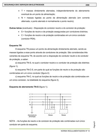 NORMA REGULAMENTADORA Nº 10
SEGURANÇA EM E SERVIÇOS EM ELETRICIDADE 2008
Página31
T = massas diretamente aterradas, independentemente do aterramento
eventual de um ponto da alimentação;
N = massas ligadas ao ponto da alimentação aterrado (em corrente
alternada, o ponto aterrado é normalmente o ponto neutro);
Outras letras (eventuais) - Disposição do condutor neutro e do condutor de proteção:
S = funções de neutro e de proteção asseguradas por condutores distintos;
C = funções de neutro e de proteção combinadas em um único condutor
(condutor PEN).
Esquema TN
O esquema TN possui um ponto da alimentação diretamente aterrado, sendo as
massas ligadas a esse ponto através de condutores de proteção. São consideradas três
variantes de esquema TN, de acordo com a disposição do condutor neutro e do condutor
de proteção, a saber:
a) esquema TN-S, no qual o condutor neutro e o condutor de proteção são distintos
(figura 1);
b) esquema TN-C-S, em parte do qual as funções de neutro e de proteção são
combinadas em um único condutor (figura 2);
c) esquema TN-C, no qual as funções de neutro e de proteção são combinadas em
um único condutor, na totalidade do esquema (figura 3).
Esquema de aterramento TN-S (figura 1);
NOTA - As funções de neutro e de condutor de proteção são combinadas num único
condutor em parte do esquema.
 
