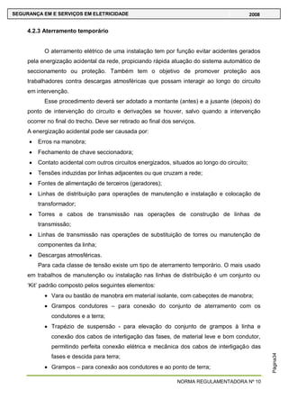 NORMA REGULAMENTADORA Nº 10
SEGURANÇA EM E SERVIÇOS EM ELETRICIDADE 2008
Página34
4.2.3 Aterramento temporário
O aterramento elétrico de uma instalação tem por função evitar acidentes gerados
pela energização acidental da rede, propiciando rápida atuação do sistema automático de
seccionamento ou proteção. Também tem o objetivo de promover proteção aos
trabalhadores contra descargas atmosféricas que possam interagir ao longo do circuito
em intervenção.
Esse procedimento deverá ser adotado a montante (antes) e a jusante (depois) do
ponto de intervenção do circuito e derivações se houver, salvo quando a intervenção
ocorrer no final do trecho. Deve ser retirado ao final dos serviços.
A energização acidental pode ser causada por:
Erros na manobra;
Fechamento de chave seccionadora;
Contato acidental com outros circuitos energizados, situados ao longo do circuito;
Tensões induzidas por linhas adjacentes ou que cruzam a rede;
Fontes de alimentação de terceiros (geradores);
Linhas de distribuição para operações de manutenção e instalação e colocação de
transformador;
Torres e cabos de transmissão nas operações de construção de linhas de
transmissão;
Linhas de transmissão nas operações de substituição de torres ou manutenção de
componentes da linha;
Descargas atmosféricas.
Para cada classe de tensão existe um tipo de aterramento temporário. O mais usado
em trabalhos de manutenção ou instalação nas linhas de distribuição é um conjunto ou
‗Kit‘ padrão composto pelos seguintes elementos:
Vara ou bastão de manobra em material isolante, com cabeçotes de manobra;
Grampos condutores – para conexão do conjunto de aterramento com os
condutores e a terra;
Trapézio de suspensão - para elevação do conjunto de grampos à linha e
conexão dos cabos de interligação das fases, de material leve e bom condutor,
permitindo perfeita conexão elétrica e mecânica dos cabos de interligação das
fases e descida para terra;
Grampos – para conexão aos condutores e ao ponto de terra;
 