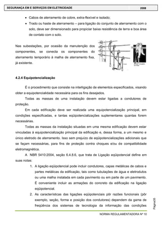 NORMA REGULAMENTADORA Nº 10
SEGURANÇA EM E SERVIÇOS EM ELETRICIDADE 2008
Página35
Cabos de aterramento de cobre, extra-flexível e isolado;
Trado ou haste de aterramento – para ligação do conjunto de aterramento com o
solo, deve ser dimensionado para propiciar baixa resistência de terra e boa área
de contato com o solo.
Nas subestações, por ocasião da manutenção dos
componentes, se conecta os componentes do
aterramento temporário à malha de aterramento fixa,
já existente.
4.2.4 Equipotencialização
É o procedimento que consiste na interligação de elementos especificados, visando
obter a equipotencialidade necessária para os fins desejados.
Todas as massas de uma instalação devem estar ligadas a condutores de
proteção.
Em cada edificação deve ser realizada uma equipotencialização principal, em
condições especificadas, e tantas eqüipotencializações suplementares quantas forem
necessárias.
Todas as massas da instalação situadas em uma mesma edificação devem estar
vinculadas à equipotencialização principal da edificação e, dessa forma, a um mesmo e
único eletrodo de aterramento. Isso sem prejuízo de eqüipotencializações adicionais que
se façam necessárias, para fins de proteção contra choques e/ou de compatibilidade
eletromagnética.
A NBR 5410:2004, seção 6.4.8.6, que trata de Ligação eqüipotencial define em
suas notas:
1. A ligação eqüipotencial pode incluir condutores, capas metálicas de cabos e
partes metálicas da edificação, tais como tubulações de água e eletrodutos
ou uma malha instalada em cada pavimento ou em parte de um pavimento.
É conveniente incluir as armações do concreto da edificação na ligação
eqüipotencial.
2. As características das ligações eqüipotenciais pôr razões funcionais (pôr
exemplo, seção, forma e posição dos condutores) dependem da gama de
freqüência dos sistemas de tecnologia da informação das condições
 