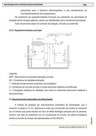 NORMA REGULAMENTADORA Nº 10
SEGURANÇA EM E SERVIÇOS EM ELETRICIDADE 2008
Página36
presumidas para o ambiente eletromagnético e das características de
imunidade/freqüência dos equipamentos.
Os condutores de eqüipotencialidade funcional que satisfazem às prescrições de
proteção contra choques elétricos, devem ser identificados corno condutores de proteção.
Todo circuito deve dispor de condutor de proteção, em toda sua extensão.
4.2.5 Eqüipotencialização principal
Legenda:
BEP = Barramento de eqüipotencialização principal
EC = Condutores de eqüipotencialização
1 = Eletrodo de aterramento (embutido nas fundações)
2 = Armaduras de concreto armado e outras estruturas metálicas da edificação
3 = Tubulações metálicas de utilidades, bem como os elementos estruturais metálicos a
elas associados.
4.3 Seccionamento Automático da Alimentação
A medida de proteção por seccionamento automático da alimentação, que é
prescrita na seção 5.1.2.2.4, destina-se a evitar que uma tensão de contato se mantenha
por um tempo que possa resultar em risco de efeito fisiológico perigoso para as pessoas,
durante uma falta de isolamento em um componente do circuito. Os efeitos fisiológicos
devido à corrente de choque são apresentados na IEC 60479-1.
 