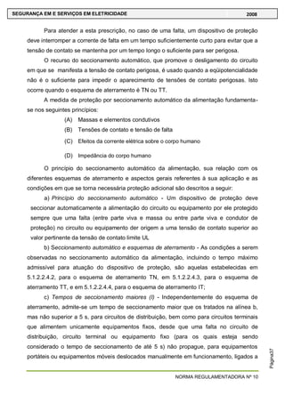 NORMA REGULAMENTADORA Nº 10
SEGURANÇA EM E SERVIÇOS EM ELETRICIDADE 2008
Página37
Para atender a esta prescrição, no caso de uma falta, um dispositivo de proteção
deve interromper a corrente de falta em um tempo suficientemente curto para evitar que a
tensão de contato se mantenha por um tempo longo o suficiente para ser perigosa.
O recurso do seccionamento automático, que promove o desligamento do circuito
em que se manifesta a tensão de contato perigosa, é usado quando a eqüipotencialidade
não é o suficiente para impedir o aparecimento de tensões de contato perigosas. Isto
ocorre quando o esquema de aterramento é TN ou TT.
A medida de proteção por seccionamento automático da alimentação fundamenta-
se nos seguintes princípios:
(A) Massas e elementos condutivos
(B) Tensões de contato e tensão de falta
(C) Efeitos da corrente elétrica sobre o corpo humano
(D) Impedância do corpo humano
O princípio do seccionamento automático da alimentação, sua relação com os
diferentes esquemas de aterramento e aspectos gerais referentes à sua aplicação e as
condições em que se torna necessária proteção adicional são descritos a seguir:
a) Princípio do seccionamento automático - Um dispositivo de proteção deve
seccionar automaticamente a alimentação do circuito ou equipamento por ele protegido
sempre que uma falta (entre parte viva e massa ou entre parte viva e condutor de
proteção) no circuito ou equipamento der origem a uma tensão de contato superior ao
valor pertinente da tensão de contato limite UL
b) Seccionamento automático e esquemas de aterramento - As condições a serem
observadas no seccionamento automático da alimentação, incluindo o tempo máximo
admissível para atuação do dispositivo de proteção, são aquelas estabelecidas em
5.1.2.2.4.2, para o esquema de aterramento TN, em 5.1.2.2.4.3, para o esquema de
aterramento TT, e em 5.1.2.2.4.4, para o esquema de aterramento IT;
c) Tempos de seccionamento maiores (I) - Independentemente do esquema de
aterramento, admite-se um tempo de seccionamento maior que os tratados na alínea b,
mas não superior a 5 s, para circuitos de distribuição, bem como para circuitos terminais
que alimentem unicamente equipamentos fixos, desde que uma falta no circuito de
distribuição, circuito terminal ou equipamento fixo (para os quais esteja sendo
considerado o tempo de seccionamento de até 5 s) não propague, para equipamentos
portáteis ou equipamentos móveis deslocados manualmente em funcionamento, ligados a
 