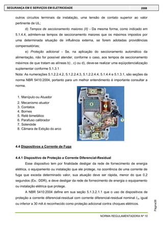 NORMA REGULAMENTADORA Nº 10
SEGURANÇA EM E SERVIÇOS EM ELETRICIDADE 2008
Página38
outros circuitos terminais da instalação, uma tensão de contato superior ao valor
pertinente de UL;
d) Tempos de seccionamento maiores (II) - Da mesma forma, como indicado em
5.1.4.4, admitem-se tempos de seccionamento maiores que os máximos impostos por
uma determinada situação de influência externa, se forem adotadas providências
compensatórias;
e) Proteção adicional - Se, na aplicação do seccionamento automático da
alimentação, não for possível atender, conforme o caso, aos tempos de seccionamento
máximos de que tratam as alíneas b) , c) ou d), deve-se realizar uma eqüipotencialização
suplementar conforme 5.1.3.1
Nota: As numerações 5.1.2.2.4.2, 5.1.2.2.4.3, 5.1.2.2.4.4, 5.1.4.4 e 5.1.3.1, são seções da
norma NBR 5410:2004, portanto para um melhor entendimento é importante consultar a
norma.
1. Manípulo ou Atuador
2. Mecanismo atuator
3. Contatos
4. Bornes
5. Relé bimetálico
6. Parafuso calibrador
7. Solenóide
8. Câmara de Extição do arco
4.4 Dispositivos a Corrente de Fuga
4.4.1 Dispositivo de Proteção a Corrente Diferencial-Residual
Esse dispositivo tem por finalidade desligar da rede de fornecimento de energia
elétrica, o equipamento ou instalação que ele protege, na ocorrência de uma corrente de
fuga que exceda determinado valor, sua atuação deve ser rápida, menor do que 0,2
segundos (Ex.: DDR), e deve desligar da rede de fornecimento de energia o equipamento
ou instalação elétrica que protege.
A NBR 5410:2004 define em sua seção 5.1.3.2.1.1 que o uso de dispositivos de
proteção a corrente diferencial-residual com corrente diferencial-residual nominal I n igual
ou inferior a 30 mA é reconhecido como proteção adicional contra choques elétricos.
 