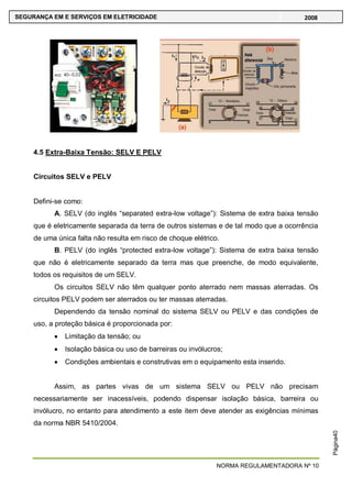 NORMA REGULAMENTADORA Nº 10
SEGURANÇA EM E SERVIÇOS EM ELETRICIDADE 2008
Página40
4.5 Extra-Baixa Tensão: SELV E PELV
Circuitos SELV e PELV
Defini-se como:
A. SELV (do inglês ―separated extra-low voltage‖): Sistema de extra baixa tensão
que é eletricamente separada da terra de outros sistemas e de tal modo que a ocorrência
de uma única falta não resulta em risco de choque elétrico.
B. PELV (do inglês ―protected extra-low voltage‖): Sistema de extra baixa tensão
que não é eletricamente separado da terra mas que preenche, de modo equivalente,
todos os requisitos de um SELV.
Os circuitos SELV não têm qualquer ponto aterrado nem massas aterradas. Os
circuitos PELV podem ser aterrados ou ter massas aterradas.
Dependendo da tensão nominal do sistema SELV ou PELV e das condições de
uso, a proteção básica é proporcionada por:
Limitação da tensão; ou
Isolação básica ou uso de barreiras ou invólucros;
Condições ambientais e construtivas em o equipamento esta inserido.
Assim, as partes vivas de um sistema SELV ou PELV não precisam
necessariamente ser inacessíveis, podendo dispensar isolação básica, barreira ou
invólucro, no entanto para atendimento a este item deve atender as exigências mínimas
da norma NBR 5410/2004.
 