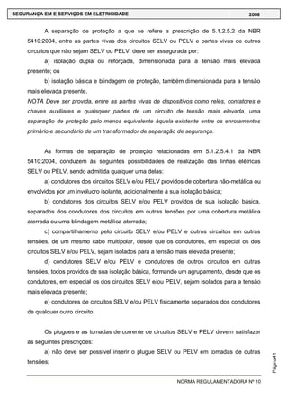 NORMA REGULAMENTADORA Nº 10
SEGURANÇA EM E SERVIÇOS EM ELETRICIDADE 2008
Página41
A separação de proteção a que se refere a prescrição de 5.1.2.5.2 da NBR
5410:2004, entre as partes vivas dos circuitos SELV ou PELV e partes vivas de outros
circuitos que não sejam SELV ou PELV, deve ser assegurada por:
a) isolação dupla ou reforçada, dimensionada para a tensão mais elevada
presente; ou
b) isolação básica e blindagem de proteção, também dimensionada para a tensão
mais elevada presente.
NOTA Deve ser provida, entre as partes vivas de dispositivos como relés, contatores e
chaves auxiliares e quaisquer partes de um circuito de tensão mais elevada, uma
separação de proteção pelo menos equivalente àquela existente entre os enrolamentos
primário e secundário de um transformador de separação de segurança.
As formas de separação de proteção relacionadas em 5.1.2.5.4.1 da NBR
5410:2004, conduzem às seguintes possibilidades de realização das linhas elétricas
SELV ou PELV, sendo admitida qualquer uma delas:
a) condutores dos circuitos SELV e/ou PELV providos de cobertura não-metálica ou
envolvidos por um invólucro isolante, adicionalmente à sua isolação básica;
b) condutores dos circuitos SELV e/ou PELV providos de sua isolação básica,
separados dos condutores dos circuitos em outras tensões por uma cobertura metálica
aterrada ou uma blindagem metálica aterrada;
c) compartilhamento pelo circuito SELV e/ou PELV e outros circuitos em outras
tensões, de um mesmo cabo multipolar, desde que os condutores, em especial os dos
circuitos SELV e/ou PELV, sejam isolados para a tensão mais elevada presente;
d) condutores SELV e/ou PELV e condutores de outros circuitos em outras
tensões, todos providos de sua isolação básica, formando um agrupamento, desde que os
condutores, em especial os dos circuitos SELV e/ou PELV, sejam isolados para a tensão
mais elevada presente;
e) condutores de circuitos SELV e/ou PELV fisicamente separados dos condutores
de qualquer outro circuito.
Os plugues e as tomadas de corrente de circuitos SELV e PELV devem satisfazer
as seguintes prescrições:
a) não deve ser possível inserir o plugue SELV ou PELV em tomadas de outras
tensões;
 