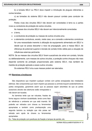 NORMA REGULAMENTADORA Nº 10
SEGURANÇA EM E SERVIÇOS EM ELETRICIDADE 2008
Página42
b) a tomada SELV ou PELV deve impedir a introdução de plugues referentes a
outras tensões;
c) as tomadas do sistema SELV não devem possuir contato para condutor de
proteção.
Partes vivas dos circuitos SELV não devem ser conectadas à terra ou a partes
vivas ou condutores de proteção de outros circuitos.
As massas dos circuitos SELV não devem ser intencionalmente conectadas
à terra,
a condutores de proteção ou massas de outros circuitos e/ou
a elementos condutivos, exceto, neste caso, se a conexão a elementos condutivos
for uma necessidade inerente à utilização do equipamento alimentado em SELV e
desde que se possa descartar o risco da propagação, para a massa SELV, de
diferença de potencial superior à tensão de contato limite válida para a situação de
influências externas pertinente.
NOTA: Se as massas dos circuitos SELV forem suscetíveis de entrar em contato, fortuita
ou deliberadamente, com massas de outros circuitos, a proteção contra choques não mais
depende somente da proteção proporcionada pelo sistema SELV, mas também da
medida de proteção aplicada a esses outros circuitos.
Os sistemas PELV e/ou suas massas podem ser aterrados.
4.6 Barreiras e Invólucros
São dispositivos que impedem qualquer contato com partes energizadas das instalações
elétricas. São componentes que visam impedir que pessoas ou animais toquem acidentalmente as
partes energizadas, garantindo assim que as pessoas sejam advertidas de que as partes
acessíveis através das aberturas estão energizadas e
não devem ser tocadas.
As barreiras terão que ser robustas, fixadas de
forma segura e tenham durabilidade, tendo como fator
de referência o ambiente em que está inserido. Só
poderão ser retirados com chaves ou ferramentas
apropriadas e também como predisposição uma
segunda barreira ou isolação que não possa ser
retirada sem ajuda de chaves ou ferramentas
apropriadas.
Ex.: Telas de proteção com parafusos de fixação e tampas de painéis, etc.
 