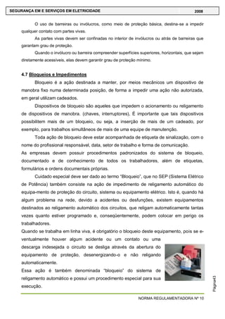NORMA REGULAMENTADORA Nº 10
SEGURANÇA EM E SERVIÇOS EM ELETRICIDADE 2008
Página43
O uso de barreiras ou invólucros, como meio de proteção básica, destina-se a impedir
qualquer contato com partes vivas.
As partes vivas devem ser confinadas no interior de invólucros ou atrás de barreiras que
garantam grau de proteção.
Quando o invólucro ou barreira compreender superfícies superiores, horizontais, que sejam
diretamente acessíveis, elas devem garantir grau de proteção mínimo.
4.7 Bloqueios e Impedimentos
Bloqueio é a ação destinada a manter, por meios mecânicos um dispositivo de
manobra fixo numa determinada posição, de forma a impedir uma ação não autorizada,
em geral utilizam cadeados.
Dispositivos de bloqueio são aqueles que impedem o acionamento ou religamento
de dispositivos de manobra. (chaves, interruptores), É importante que tais dispositivos
possibilitem mais de um bloqueio, ou seja, a inserção de mais de um cadeado, por
exemplo, para trabalhos simultâneos de mais de uma equipe de manutenção.
Toda ação de bloqueio deve estar acompanhada de etiqueta de sinalização, com o
nome do profissional responsável, data, setor de trabalho e forma de comunicação.
As empresas devem possuir procedimentos padronizados do sistema de bloqueio,
documentado e de conhecimento de todos os trabalhadores, além de etiquetas,
formulários e ordens documentais próprias.
Cuidado especial deve ser dado ao termo ―Bloqueio‖, que no SEP (Sistema Elétrico
de Potência) também consiste na ação de impedimento de religamento automático do
equipa-mento de proteção do circuito, sistema ou equipamento elétrico. Isto é, quando há
algum problema na rede, devido a acidentes ou desfunções, existem equipamentos
destinados ao religamento automático dos circuitos, que religam automaticamente tantas
vezes quanto estiver programado e, conseqüentemente, podem colocar em perigo os
trabalhadores.
Quando se trabalha em linha viva, é obrigatório o bloqueio deste equipamento, pois se e-
ventualmente houver algum acidente ou um contato ou uma
descarga indesejada o circuito se desliga através da abertura do
equipamento de proteção, desenergizando-o e não religando
automaticamente.
Essa ação é também denominada ―bloqueio‖ do sistema de
religamento automático e possui um procedimento especial para sua
execução.
 
