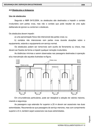 NORMA REGULAMENTADORA Nº 10
SEGURANÇA EM E SERVIÇOS EM ELETRICIDADE 2008
Página44
4.8 Obstáculos e Anteparos
Uso de obstáculos
Segundo a NBR 5410:2004, os obstáculos são destinados a impedir o contato
involuntário com partes vivas, mas não o contato que pode resultar de uma ação
deliberada de ignorar ou contornar o obstáculo.
Os obstáculos devem impedir:
a) uma aproximação física não intencional das partes vivas; ou
b) contatos não intencionais com partes vivas durante atuações sobre o
equipamento, estando o equipamento em serviço normal.
Os obstáculos podem ser removíveis sem auxílio de ferramenta ou chave, mas
devem ser fixados de forma a impedir qualquer remoção involuntária.
As distâncias mínimas a serem observadas nas passagens destinadas à operação
e/ou manutenção são aquelas ilustradas na figura.
Em circunstâncias particulares, pode ser desejável a adoção de valores maiores,
visando a segurança.
As passagens cuja extensão for superior a 20 m devem ser acessíveis nas duas
extremidades. Recomenda-se que passagens de serviço menores, mas com comprimento
superior a 6 m, também sejam acessíveis nas duas extremidades.
 
