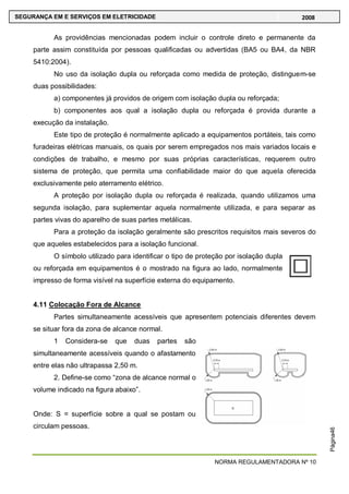 NORMA REGULAMENTADORA Nº 10
SEGURANÇA EM E SERVIÇOS EM ELETRICIDADE 2008
Página46
As providências mencionadas podem incluir o controle direto e permanente da
parte assim constituída por pessoas qualificadas ou advertidas (BA5 ou BA4, da NBR
5410:2004).
No uso da isolação dupla ou reforçada como medida de proteção, distinguem-se
duas possibilidades:
a) componentes já providos de origem com isolação dupla ou reforçada;
b) componentes aos qual a isolação dupla ou reforçada é provida durante a
execução da instalação.
Este tipo de proteção é normalmente aplicado a equipamentos portáteis, tais como
furadeiras elétricas manuais, os quais por serem empregados nos mais variados locais e
condições de trabalho, e mesmo por suas próprias características, requerem outro
sistema de proteção, que permita uma confiabilidade maior do que aquela oferecida
exclusivamente pelo aterramento elétrico.
A proteção por isolação dupla ou reforçada é realizada, quando utilizamos uma
segunda isolação, para suplementar aquela normalmente utilizada, e para separar as
partes vivas do aparelho de suas partes metálicas.
Para a proteção da isolação geralmente são prescritos requisitos mais severos do
que aqueles estabelecidos para a isolação funcional.
O símbolo utilizado para identificar o tipo de proteção por isolação dupla
ou reforçada em equipamentos é o mostrado na figura ao lado, normalmente
impresso de forma visível na superfície externa do equipamento.
4.11 Colocação Fora de Alcance
Partes simultaneamente acessíveis que apresentem potenciais diferentes devem
se situar fora da zona de alcance normal.
1 Considera-se que duas partes são
simultaneamente acessíveis quando o afastamento
entre elas não ultrapassa 2,50 m.
2. Define-se como ―zona de alcance normal o
volume indicado na figura abaixo‖.
Onde: S = superfície sobre a qual se postam ou
circulam pessoas.
 