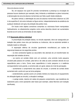 NORMA REGULAMENTADORA Nº 10
SEGURANÇA EM E SERVIÇOS EM ELETRICIDADE 2008
Página47
Zona de alcance normal
Se, em espaços nos quais for prevista normalmente a presença ou circulação de
pessoas houver obstáculo (por exemplo, tela), limitando a mobilidade no plano horizontal,
a demarcação da zona de alcance normal deve ser feita a partir deste obstáculo.
No plano vertical, a delimitação da zona de alcance normal deve observar os 2,50
m da superfície S, tal como indicado na figura acima, independentemente da existência de
qualquer obstáculo com grau de proteção das partes vivas.
Em locais onde objetos condutivos compridos ou volumosos forem manipulados
habitualmente, os afastamentos exigidos como acima descritos devem ser aumentados
levando-se em conta as dimensões de tais objetos.
4.12 Separação elétrica individual
A precondição de proteção básica, no circuito separado, deve ser assegurada por
isolação das partes vivas e/ou por barreiras ou invólucros, não se excluindo também a
isolação dupla ou reforçada.
A separação elétrica de circuitos (geralmente monofásicos) por razões de
segurança baseia-se nos seguintes pontos:
- os dois condutores ligados ao secundário não aterrado de um transformador de
separação são isolados da terra;
- se ocorre um contato direto com um condutor, uma corrente muito pequena
circulará pela pessoa em contato, pela terra e de volta ao outro condutor através de sua
capacitância para a terra. Como essa capacitância é muito pequena e a reatância
correspondente muito grande, a corrente está, em geral, abaixo do nível de percepção;
- aumentando o comprimento dos cabos do circuito, a corrente de contato direto
aumentará até o ponto em que se torna perigosa;
- evidentemente, quando ocorre um contato indireto (na massa de um equipamento
de utilização ligado ao circuito), a situação é análoga;
- o perigo existe, mesmo em cabos de pequeno comprimento, cuja resistência de
isolamento para a terra apresente valor baixo (por exemplo, cabos flexíveis com isolação
danificada).
 