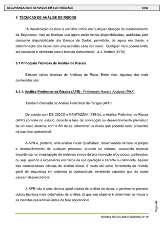 NORMA REGULAMENTADORA Nº 10
SEGURANÇA EM E SERVIÇOS EM ELETRICIDADE 2008
Página48
5 TÉCNICAS DE ANÁLISE DE RISCOS
―A classificação do risco é um fator crítico em qualquer situação de Gerenciamento
da Segurança, mas as técnicas que agora estão sendo disponibilizadas, auxiliadas pela
crescente disponibilidade dos Bancos de Dados, permitirão, de agora em diante, a
determinação dos riscos com uma exatidão cada vez maior. Qualquer risco poderá então
ser calculado e otimizado para o bem da comunidade‖. A.J. Herbert (1976)
5.1 Principais Técnicas de Análise de Riscos
Existem várias técnicas de Análises de Risco. Entre elas, algumas das mais
conhecidas são:
5.1.1. Análise Preliminar de Riscos (APR) - Preliminary Hazard Analysis (PHA)
Também chamada de Análise Preliminar de Perigos (APP).
De acordo com DE CICCO e FANTAZZINI (1994b), a Análise Preliminar de Riscos
(APR) consiste no estudo, durante a fase de concepção ou desenvolvimento prematuro
de um novo sistema, com o fim de se determinar os riscos que poderão estar presentes
na sua fase operacional.
A APR é, portanto, uma análise inicial "qualitativa", desenvolvida na fase de projeto
e desenvolvimento de qualquer processo, produto ou sistema, possuindo especial
importância na investigação de sistemas novos de alta inovação e/ou pouco conhecidos,
ou seja, quando a experiência em riscos na sua operação é carente ou deficiente. Apesar
das características básicas de análise inicial, é muito útil como ferramenta de revisão
geral de segurança em sistemas já operacionais, revelando aspectos que às vezes
passam despercebidos.
A APR não é uma técnica aprofundada de análise de riscos e geralmente precede
outras técnicas mais detalhadas de análise, já que seu objetivo é determinar os riscos e
as medidas preventivas antes da fase operacional.
 
