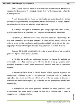 NORMA REGULAMENTADORA Nº 10
SEGURANÇA EM E SERVIÇOS EM ELETRICIDADE 2008
Página49
Os princípios e metodologias da APR consistem em proceder-se uma revisão geral
dos aspectos de segurança de forma padronizada, descrevendo todos os riscos e fazendo
sua categorização.
A partir da descrição dos riscos são identificadas as causas (agentes) e efeitos
(conseqüências) dos mesmos, o que permitirá a busca e elaboração de ações e medidas
de prevenção ou correção das possíveis falhas detectadas.
A priorização das ações é determinada pela categorização dos riscos, ou seja,
quanto mais prejudicial ou maior for o risco, mais rapidamente deve ser solucionado.
Desta forma, a APR tem sua importância maior no que se refere à determinação de
uma série de medidas de controle e prevenção de riscos desde o início operacional do
sistema, o que permite revisões de projeto em tempo hábil, no sentido de dar maior
segurança, além de definir responsabilidades no que se refere ao controle de riscos.
Segundo DE CICCO e FANTAZZINI (1994b), o desenvolvimento de uma APR
passa por algumas etapas básicas, a saber:
a) Revisão de problemas conhecidos: Consiste na busca de analogia ou
similaridade com outros sistemas, para determinação de riscos que poderão estar
presentes no sistema que está sendo desenvolvido, tomando como base a experiência
passada.
b) Revisão da missão a que se destina: Atentar para os objetivos, exigências de
desempenho, principais funções e procedimentos, ambientes onde se darão as
operações, etc.. Enfim, consiste em estabelecer os limites de atuação e delimitar o
sistema que a missão irá abranger: a que se destina, o que e quem envolve e como será
desenvolvida.
c) Determinação dos riscos principais: Identificar os riscos potenciais com
potencialidade para causar lesões diretas e imediatas, perda de função (valor), danos à
equipamentos e perda de materiais.
 