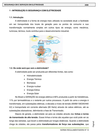 NORMA REGULAMENTADORA Nº 10
SEGURANÇA EM E SERVIÇOS EM ELETRICIDADE 2008
Página5
1 - INTRODUÇÃO À SEGURANÇA COM ELETRICIDADE
1.1. Introdução
A eletricidade é a forma de energia mais utilizada na sociedade atual; a facilidade
em ser transportada dos locais de geração para os pontos de consumo e sua
transformação normalmente simples em outros tipos de energia, como mecânica,
luminosa, térmica, muito contribui para o desenvolvimento industrial.
1.2. De onde será que vem a eletricidade?
A eletricidade pode ser produzida por diferentes fontes, tais como:
Hidroeletricidade
Energia Térmica
Biomassa
Energia nuclear
Energia Eólica
Energia Solar
No Brasil a GERAÇÃO de energia elétrica é 80% produzida a partir de hidrelétricas,
11% por termoelétricas e o restante por outros processos. A partir da usina a energia é
transformada, em subestações elétricas, e elevada a níveis de tensão (69/88/138/240/440
kV) e transportada em corrente alternada (60 Hertz) através de cabos elétricos, até as
subestações abaixadoras, delimitando a fase de Transmissão.
Depois de gerada, a eletricidade vai para as cidades através das linhas e torres
de transmissão de alta tensão. Essas linhas e torres são aquelas que você pode ver ao
longo das estradas, que levam a eletricidade por longas distâncias. Quando a eletricidade
chega às cidades, ela passa pelos transformadores de força nas subestações, que
 