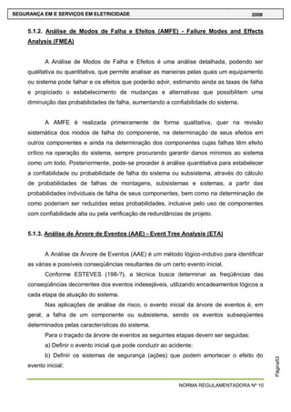 NORMA REGULAMENTADORA Nº 10
SEGURANÇA EM E SERVIÇOS EM ELETRICIDADE 2008
Página53
5.1.2. Análise de Modos de Falha e Efeitos (AMFE) - Failure Modes and Effects
Analysis (FMEA)
A Análise de Modos de Falha e Efeitos é uma análise detalhada, podendo ser
qualitativa ou quantitativa, que permite analisar as maneiras pelas quais um equipamento
ou sistema pode falhar e os efeitos que poderão advir, estimando ainda as taxas de falha
e propiciado o estabelecimento de mudanças e alternativas que possibilitem uma
diminuição das probabilidades de falha, aumentando a confiabilidade do sistema.
A AMFE é realizada primeiramente de forma qualitativa, quer na revisão
sistemática dos modos de falha do componente, na determinação de seus efeitos em
outros componentes e ainda na determinação dos componentes cujas falhas têm efeito
crítico na operação do sistema, sempre procurando garantir danos mínimos ao sistema
como um todo. Posteriormente, pode-se proceder à análise quantitativa para estabelecer
a confiabilidade ou probabilidade de falha do sistema ou subsistema, através do cálculo
de probabilidades de falhas de montagens, subsistemas e sistemas, a partir das
probabilidades individuais de falha de seus componentes, bem como na determinação de
como poderiam ser reduzidas estas probabilidades, inclusive pelo uso de componentes
com confiabilidade alta ou pela verificação de redundâncias de projeto.
5.1.3. Análise de Árvore de Eventos (AAE) - Event Tree Analysis (ETA)
A Análise da Árvore de Eventos (AAE) é um método lógico-indutivo para identificar
as várias e possíveis conseqüências resultantes de um certo evento inicial.
Conforme ESTEVES (198-?), a técnica busca determinar as freqüências das
conseqüências decorrentes dos eventos indesejáveis, utilizando encadeamentos lógicos a
cada etapa de atuação do sistema.
Nas aplicações de análise de risco, o evento inicial da árvore de eventos é, em
geral, a falha de um componente ou subsistema, sendo os eventos subseqüentes
determinados pelas características do sistema.
Para o traçado da árvore de eventos as seguintes etapas devem ser seguidas:
a) Definir o evento inicial que pode conduzir ao acidente;
b) Definir os sistemas de segurança (ações) que podem amortecer o efeito do
evento inicial;
 