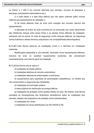 NORMA REGULAMENTADORA Nº 10
SEGURANÇA EM E SERVIÇOS EM ELETRICIDADE 2008
Página56
ou inferior a 1 000 V em corrente alternada (por exemplo, circuitos de lâmpadas a
descarga, precipitadores eletrostáticos etc.);
c) a toda fiação e a toda linha elétrica que não sejam cobertas pelas normas
relativas aos equipamentos de utilização; e
d) às linhas elétricas fixas de sinal (com exceção dos circuitos internos dos
equipamentos).
A aplicação às linhas de sinal concentra-se na prevenção dos riscos decorrentes
das influências mútuas entre essas linhas e as demais linhas elétricas da instalação,
sobretudo sob os pontos de vista da segurança contra choques elétricos, da segurança
contra incêndios e efeitos térmicos prejudiciais e da compatibilidade eletromagnética.
6.1.1.2.3 Esta Norma aplica-se às instalações novas e a reformas em instalações
existentes.
Modificações destinadas a, por exemplo, acomodar novos equipamentos elétricos,
inclusive de sinal, ou substituir equipamentos existentes, não caracterizam
necessariamente uma reforma geral da instalação.
6.1.1.3 Esta Norma não se aplica a:
a) instalações de tração elétrica;
b) instalações elétricas de veículos automotores;
c) instalações elétricas de embarcações e aeronaves;
d) equipamentos para supressão de perturbações radioelétricas, na medida que
não comprometam a segurança das instalações;
e) instalações de iluminação pública;
f) redes públicas de distribuição de energia elétrica;
g) instalações de proteção contra quedas diretas de raios. No entanto, esta Norma
considera as conseqüências dos fenômenos atmosféricos sobre as instalações (por
exemplo, seleção dos dispositivos de proteção contra sobretensões);
h) instalações em minas;
i) instalações de cercas eletrificadas (ver IEC 60335-2-76).
 