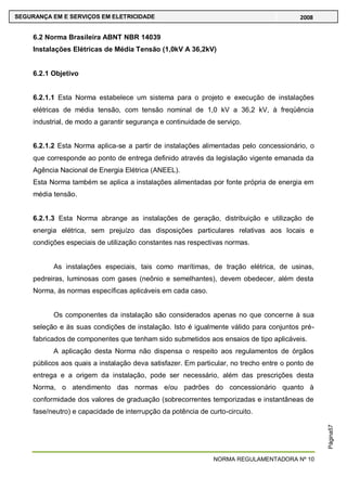 NORMA REGULAMENTADORA Nº 10
SEGURANÇA EM E SERVIÇOS EM ELETRICIDADE 2008
Página57
6.2 Norma Brasileira ABNT NBR 14039
Instalações Elétricas de Média Tensão (1,0kV A 36,2kV)
6.2.1 Objetivo
6.2.1.1 Esta Norma estabelece um sistema para o projeto e execução de instalações
elétricas de média tensão, com tensão nominal de 1,0 kV a 36,2 kV, à freqüência
industrial, de modo a garantir segurança e continuidade de serviço.
6.2.1.2 Esta Norma aplica-se a partir de instalações alimentadas pelo concessionário, o
que corresponde ao ponto de entrega definido através da legislação vigente emanada da
Agência Nacional de Energia Elétrica (ANEEL).
Esta Norma também se aplica a instalações alimentadas por fonte própria de energia em
média tensão.
6.2.1.3 Esta Norma abrange as instalações de geração, distribuição e utilização de
energia elétrica, sem prejuízo das disposições particulares relativas aos locais e
condições especiais de utilização constantes nas respectivas normas.
As instalações especiais, tais como marítimas, de tração elétrica, de usinas,
pedreiras, luminosas com gases (neônio e semelhantes), devem obedecer, além desta
Norma, às normas específicas aplicáveis em cada caso.
Os componentes da instalação são considerados apenas no que concerne à sua
seleção e às suas condições de instalação. Isto é igualmente válido para conjuntos pré-
fabricados de componentes que tenham sido submetidos aos ensaios de tipo aplicáveis.
A aplicação desta Norma não dispensa o respeito aos regulamentos de órgãos
públicos aos quais a instalação deva satisfazer. Em particular, no trecho entre o ponto de
entrega e a origem da instalação, pode ser necessário, além das prescrições desta
Norma, o atendimento das normas e/ou padrões do concessionário quanto à
conformidade dos valores de graduação (sobrecorrentes temporizadas e instantâneas de
fase/neutro) e capacidade de interrupção da potência de curto-circuito.
 