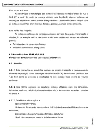 NORMA REGULAMENTADORA Nº 10
SEGURANÇA EM E SERVIÇOS EM ELETRICIDADE 2008
Página58
Esta norma aplica-se:
Na construção e manutenção das instalações elétricas de média tensão de 1,0 a
36,2 kV a partir do ponto de entrega definido pela legislação vigente incluindo as
instalações de geração, distribuição de energia elétrica. Devem considerar a relação com
as instalações vizinhas a fim de evitar danos às pessoas, animais e meio ambiente.
Esta norma não se aplica:
Às instalações elétricas de concessionários dos serviços de geração, transmissão e
distribuição de energia elétrica, no exercício de suas funções em serviço de utilidade
pública;
Às instalações de cercas eletrificadas;
Trabalhos com circuitos energizados.
6.3 Norma Brasileira ABNT NBR 5419
Proteção de Estruturas contra Descargas Atmosféricas
6.3.1 Objetivo
6.3.1.1 Esta Norma fixa as condições exigíveis ao projeto, instalação e manutenção de
sistemas de proteção contra descargas atmosféricas (SPDA) de estruturas (definidas em
1.2), bem como de pessoas e instalações no seu aspecto físico dentro do volume
protegido.
6.3.1.2 Esta Norma aplica-se às estruturas comuns, utilizadas para fins comerciais,
industriais, agrícolas, administrativos ou residenciais, e às estruturas especiais previstas
no anexo A.
6.3.1.3 Esta Norma não se aplica a:
a) sistemas ferroviários;
b) sistemas de geração, transmissão e distribuição de energia elétrica externos às
estruturas;
c) sistemas de telecomunicação externos às estruturas;
d) veículos, aeronaves, navios e plataformas marítimas.
 