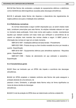 NORMA REGULAMENTADORA Nº 10
SEGURANÇA EM E SERVIÇOS EM ELETRICIDADE 2008
Página59
6.3.1.4 Esta Norma não contempla a proteção de equipamentos elétricos e eletrônicos
contra interferências eletromagnéticas causadas pelas descargas atmosféricas.
6.3.1.5 A aplicação desta Norma não dispensa a observância dos regulamentos de
órgãos públicos aos quais a instalação deva satisfazer.
6.3.2 Referências normativas
As normas relacionadas a seguir contêm disposições que, ao serem citadas neste
texto, constituem prescrições para esta Norma. As edições indicadas estavam em vigor
no momento desta publicação. Como toda norma está sujeita a revisão, recomenda-se
àqueles que realizam acordos com base nesta que verifiquem a conveniência de se
usarem as edições mais recentes das normas citadas a seguir. A ABNT possui a
informação das normas em vigor em um dado momento.
NBR 5410:1997 - Instalações elétricas de baixa tensão - Procedimento
NBR 6323:1990 - Produto de aço ou ferro fundido revestido de zinco por imersão a
quente - Especificação
NBR 9518:1997 - Equipamentos elétricos para atmosferas explosivas - Requisitos
gerais - Especificação
NBR13571:1996 - Hastes de aterramento em aço cobreado e acessórios -
Especificação
6.3.3 Características gerais
5.3.3.1 Deve ser lembrado que um SPDA não impede a ocorrência das descargas
atmosféricas.
6.3.3.2 Um SPDA projetado e instalado conforme esta Norma não pode assegurar a
proteção absoluta de uma estrutura, de
pessoas e bens. Entretanto, a aplicação desta Norma reduz de forma significativa os
riscos de danos devidos às descargas
atmosféricas.
6.3.3.3 O nível de proteção do SPDA deve ser determinado conforme a tabela B.6.
 